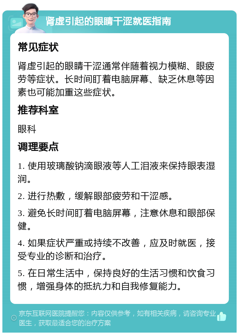 肾虚引起的眼睛干涩就医指南 常见症状 肾虚引起的眼睛干涩通常伴随着视力模糊、眼疲劳等症状。长时间盯着电脑屏幕、缺乏休息等因素也可能加重这些症状。 推荐科室 眼科 调理要点 1. 使用玻璃酸钠滴眼液等人工泪液来保持眼表湿润。 2. 进行热敷，缓解眼部疲劳和干涩感。 3. 避免长时间盯着电脑屏幕，注意休息和眼部保健。 4. 如果症状严重或持续不改善，应及时就医，接受专业的诊断和治疗。 5. 在日常生活中，保持良好的生活习惯和饮食习惯，增强身体的抵抗力和自我修复能力。