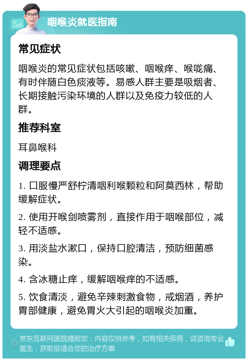 咽喉炎就医指南 常见症状 咽喉炎的常见症状包括咳嗽、咽喉痒、喉咙痛、有时伴随白色痰液等。易感人群主要是吸烟者、长期接触污染环境的人群以及免疫力较低的人群。 推荐科室 耳鼻喉科 调理要点 1. 口服慢严舒柠清咽利喉颗粒和阿莫西林，帮助缓解症状。 2. 使用开喉剑喷雾剂，直接作用于咽喉部位，减轻不适感。 3. 用淡盐水漱口，保持口腔清洁，预防细菌感染。 4. 含冰糖止痒，缓解咽喉痒的不适感。 5. 饮食清淡，避免辛辣刺激食物，戒烟酒，养护胃部健康，避免胃火大引起的咽喉炎加重。