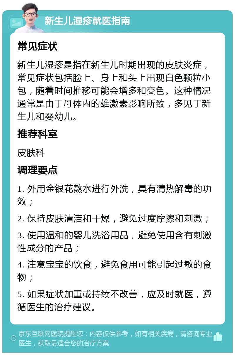 新生儿湿疹就医指南 常见症状 新生儿湿疹是指在新生儿时期出现的皮肤炎症，常见症状包括脸上、身上和头上出现白色颗粒小包，随着时间推移可能会增多和变色。这种情况通常是由于母体内的雄激素影响所致，多见于新生儿和婴幼儿。 推荐科室 皮肤科 调理要点 1. 外用金银花熬水进行外洗，具有清热解毒的功效； 2. 保持皮肤清洁和干燥，避免过度摩擦和刺激； 3. 使用温和的婴儿洗浴用品，避免使用含有刺激性成分的产品； 4. 注意宝宝的饮食，避免食用可能引起过敏的食物； 5. 如果症状加重或持续不改善，应及时就医，遵循医生的治疗建议。