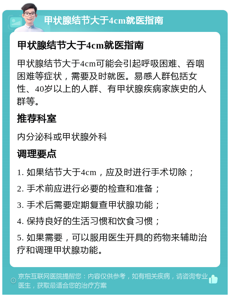 甲状腺结节大于4cm就医指南 甲状腺结节大于4cm就医指南 甲状腺结节大于4cm可能会引起呼吸困难、吞咽困难等症状，需要及时就医。易感人群包括女性、40岁以上的人群、有甲状腺疾病家族史的人群等。 推荐科室 内分泌科或甲状腺外科 调理要点 1. 如果结节大于4cm，应及时进行手术切除； 2. 手术前应进行必要的检查和准备； 3. 手术后需要定期复查甲状腺功能； 4. 保持良好的生活习惯和饮食习惯； 5. 如果需要，可以服用医生开具的药物来辅助治疗和调理甲状腺功能。