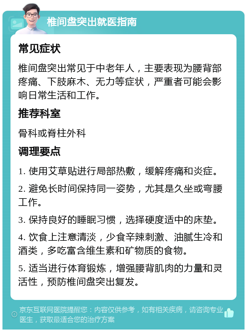 椎间盘突出就医指南 常见症状 椎间盘突出常见于中老年人，主要表现为腰背部疼痛、下肢麻木、无力等症状，严重者可能会影响日常生活和工作。 推荐科室 骨科或脊柱外科 调理要点 1. 使用艾草贴进行局部热敷，缓解疼痛和炎症。 2. 避免长时间保持同一姿势，尤其是久坐或弯腰工作。 3. 保持良好的睡眠习惯，选择硬度适中的床垫。 4. 饮食上注意清淡，少食辛辣刺激、油腻生冷和酒类，多吃富含维生素和矿物质的食物。 5. 适当进行体育锻炼，增强腰背肌肉的力量和灵活性，预防椎间盘突出复发。