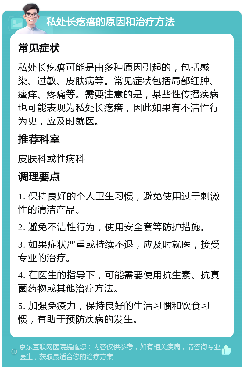 私处长疙瘩的原因和治疗方法 常见症状 私处长疙瘩可能是由多种原因引起的，包括感染、过敏、皮肤病等。常见症状包括局部红肿、瘙痒、疼痛等。需要注意的是，某些性传播疾病也可能表现为私处长疙瘩，因此如果有不洁性行为史，应及时就医。 推荐科室 皮肤科或性病科 调理要点 1. 保持良好的个人卫生习惯，避免使用过于刺激性的清洁产品。 2. 避免不洁性行为，使用安全套等防护措施。 3. 如果症状严重或持续不退，应及时就医，接受专业的治疗。 4. 在医生的指导下，可能需要使用抗生素、抗真菌药物或其他治疗方法。 5. 加强免疫力，保持良好的生活习惯和饮食习惯，有助于预防疾病的发生。