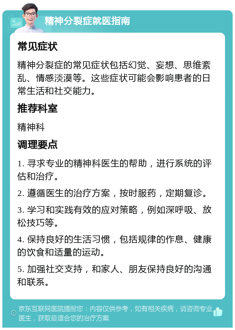 精神分裂症就医指南 常见症状 精神分裂症的常见症状包括幻觉、妄想、思维紊乱、情感淡漠等。这些症状可能会影响患者的日常生活和社交能力。 推荐科室 精神科 调理要点 1. 寻求专业的精神科医生的帮助，进行系统的评估和治疗。 2. 遵循医生的治疗方案，按时服药，定期复诊。 3. 学习和实践有效的应对策略，例如深呼吸、放松技巧等。 4. 保持良好的生活习惯，包括规律的作息、健康的饮食和适量的运动。 5. 加强社交支持，和家人、朋友保持良好的沟通和联系。