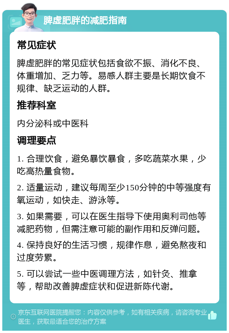 脾虚肥胖的减肥指南 常见症状 脾虚肥胖的常见症状包括食欲不振、消化不良、体重增加、乏力等。易感人群主要是长期饮食不规律、缺乏运动的人群。 推荐科室 内分泌科或中医科 调理要点 1. 合理饮食，避免暴饮暴食，多吃蔬菜水果，少吃高热量食物。 2. 适量运动，建议每周至少150分钟的中等强度有氧运动，如快走、游泳等。 3. 如果需要，可以在医生指导下使用奥利司他等减肥药物，但需注意可能的副作用和反弹问题。 4. 保持良好的生活习惯，规律作息，避免熬夜和过度劳累。 5. 可以尝试一些中医调理方法，如针灸、推拿等，帮助改善脾虚症状和促进新陈代谢。