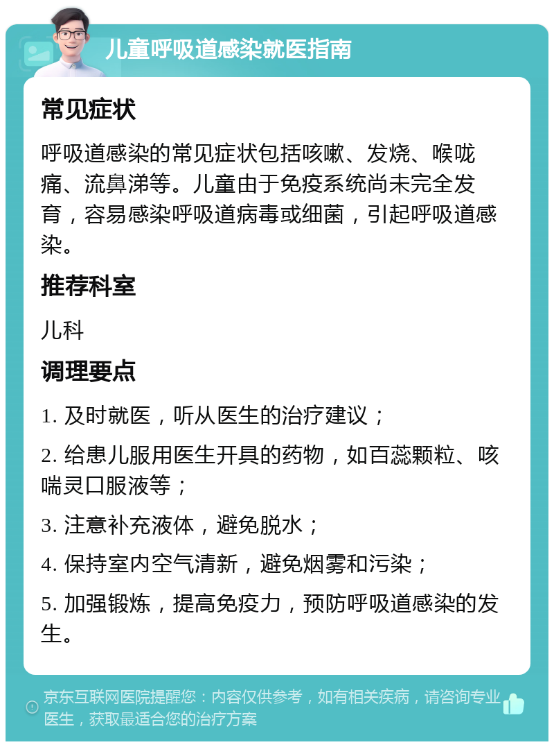 儿童呼吸道感染就医指南 常见症状 呼吸道感染的常见症状包括咳嗽、发烧、喉咙痛、流鼻涕等。儿童由于免疫系统尚未完全发育，容易感染呼吸道病毒或细菌，引起呼吸道感染。 推荐科室 儿科 调理要点 1. 及时就医，听从医生的治疗建议； 2. 给患儿服用医生开具的药物，如百蕊颗粒、咳喘灵口服液等； 3. 注意补充液体，避免脱水； 4. 保持室内空气清新，避免烟雾和污染； 5. 加强锻炼，提高免疫力，预防呼吸道感染的发生。