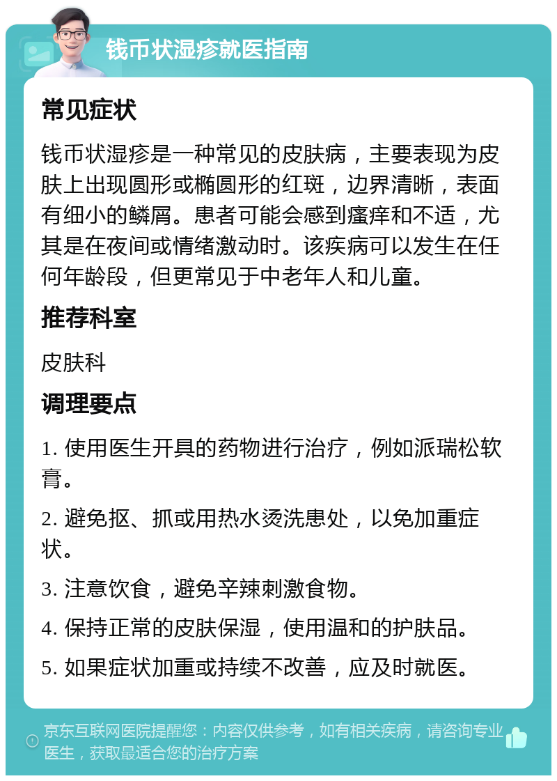 钱币状湿疹就医指南 常见症状 钱币状湿疹是一种常见的皮肤病，主要表现为皮肤上出现圆形或椭圆形的红斑，边界清晰，表面有细小的鳞屑。患者可能会感到瘙痒和不适，尤其是在夜间或情绪激动时。该疾病可以发生在任何年龄段，但更常见于中老年人和儿童。 推荐科室 皮肤科 调理要点 1. 使用医生开具的药物进行治疗，例如派瑞松软膏。 2. 避免抠、抓或用热水烫洗患处，以免加重症状。 3. 注意饮食，避免辛辣刺激食物。 4. 保持正常的皮肤保湿，使用温和的护肤品。 5. 如果症状加重或持续不改善，应及时就医。