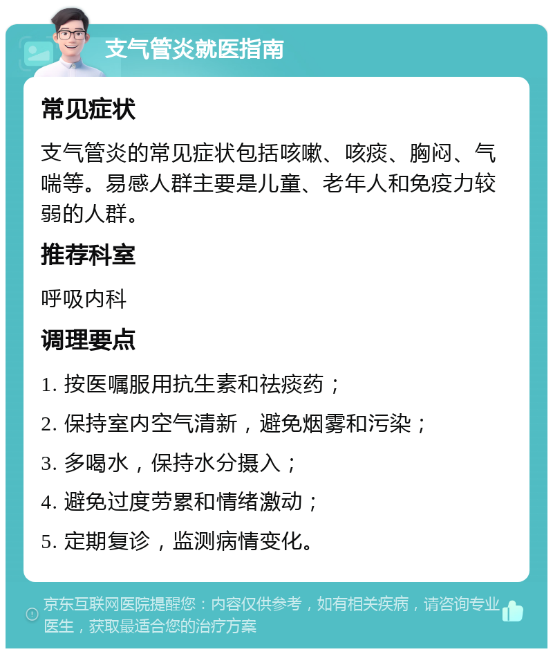 支气管炎就医指南 常见症状 支气管炎的常见症状包括咳嗽、咳痰、胸闷、气喘等。易感人群主要是儿童、老年人和免疫力较弱的人群。 推荐科室 呼吸内科 调理要点 1. 按医嘱服用抗生素和祛痰药； 2. 保持室内空气清新，避免烟雾和污染； 3. 多喝水，保持水分摄入； 4. 避免过度劳累和情绪激动； 5. 定期复诊，监测病情变化。