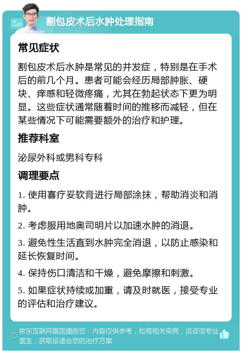 割包皮术后水肿处理指南 常见症状 割包皮术后水肿是常见的并发症，特别是在手术后的前几个月。患者可能会经历局部肿胀、硬块、痒感和轻微疼痛，尤其在勃起状态下更为明显。这些症状通常随着时间的推移而减轻，但在某些情况下可能需要额外的治疗和护理。 推荐科室 泌尿外科或男科专科 调理要点 1. 使用喜疗妥软膏进行局部涂抹，帮助消炎和消肿。 2. 考虑服用地奥司明片以加速水肿的消退。 3. 避免性生活直到水肿完全消退，以防止感染和延长恢复时间。 4. 保持伤口清洁和干燥，避免摩擦和刺激。 5. 如果症状持续或加重，请及时就医，接受专业的评估和治疗建议。