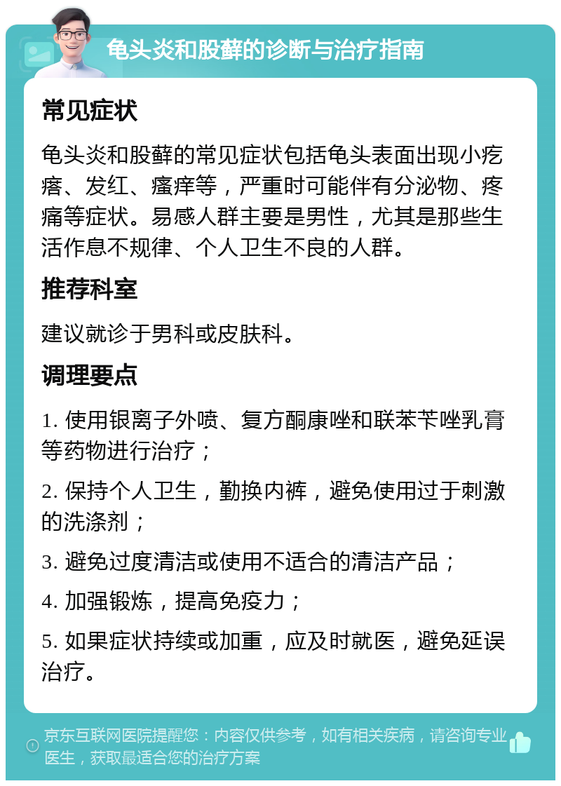 龟头炎和股藓的诊断与治疗指南 常见症状 龟头炎和股藓的常见症状包括龟头表面出现小疙瘩、发红、瘙痒等，严重时可能伴有分泌物、疼痛等症状。易感人群主要是男性，尤其是那些生活作息不规律、个人卫生不良的人群。 推荐科室 建议就诊于男科或皮肤科。 调理要点 1. 使用银离子外喷、复方酮康唑和联苯苄唑乳膏等药物进行治疗； 2. 保持个人卫生，勤换内裤，避免使用过于刺激的洗涤剂； 3. 避免过度清洁或使用不适合的清洁产品； 4. 加强锻炼，提高免疫力； 5. 如果症状持续或加重，应及时就医，避免延误治疗。