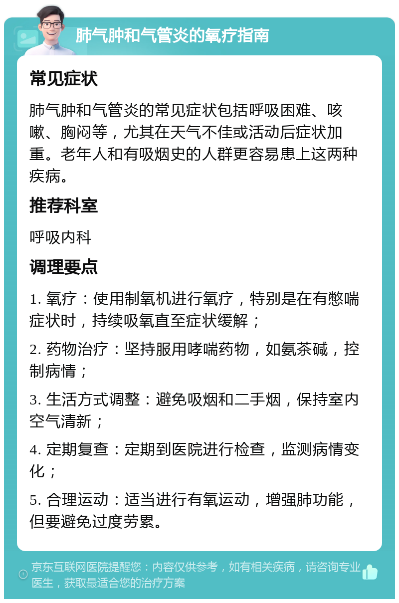 肺气肿和气管炎的氧疗指南 常见症状 肺气肿和气管炎的常见症状包括呼吸困难、咳嗽、胸闷等，尤其在天气不佳或活动后症状加重。老年人和有吸烟史的人群更容易患上这两种疾病。 推荐科室 呼吸内科 调理要点 1. 氧疗：使用制氧机进行氧疗，特别是在有憋喘症状时，持续吸氧直至症状缓解； 2. 药物治疗：坚持服用哮喘药物，如氨茶碱，控制病情； 3. 生活方式调整：避免吸烟和二手烟，保持室内空气清新； 4. 定期复查：定期到医院进行检查，监测病情变化； 5. 合理运动：适当进行有氧运动，增强肺功能，但要避免过度劳累。