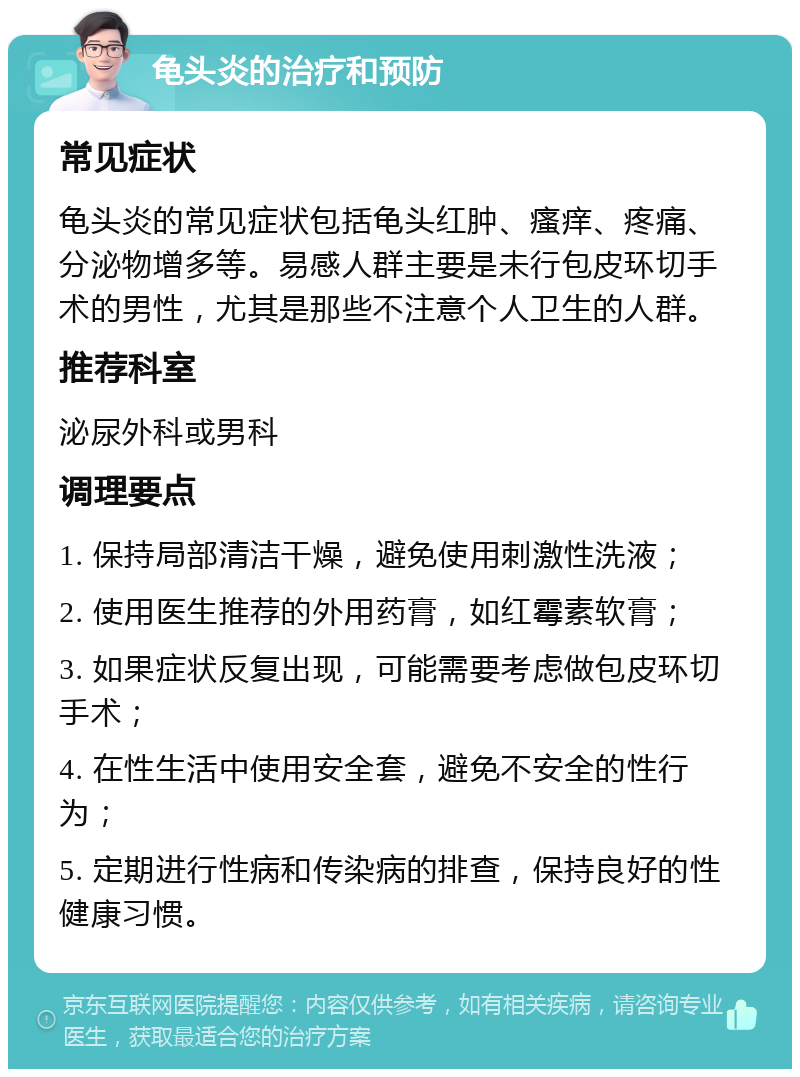 龟头炎的治疗和预防 常见症状 龟头炎的常见症状包括龟头红肿、瘙痒、疼痛、分泌物增多等。易感人群主要是未行包皮环切手术的男性，尤其是那些不注意个人卫生的人群。 推荐科室 泌尿外科或男科 调理要点 1. 保持局部清洁干燥，避免使用刺激性洗液； 2. 使用医生推荐的外用药膏，如红霉素软膏； 3. 如果症状反复出现，可能需要考虑做包皮环切手术； 4. 在性生活中使用安全套，避免不安全的性行为； 5. 定期进行性病和传染病的排查，保持良好的性健康习惯。