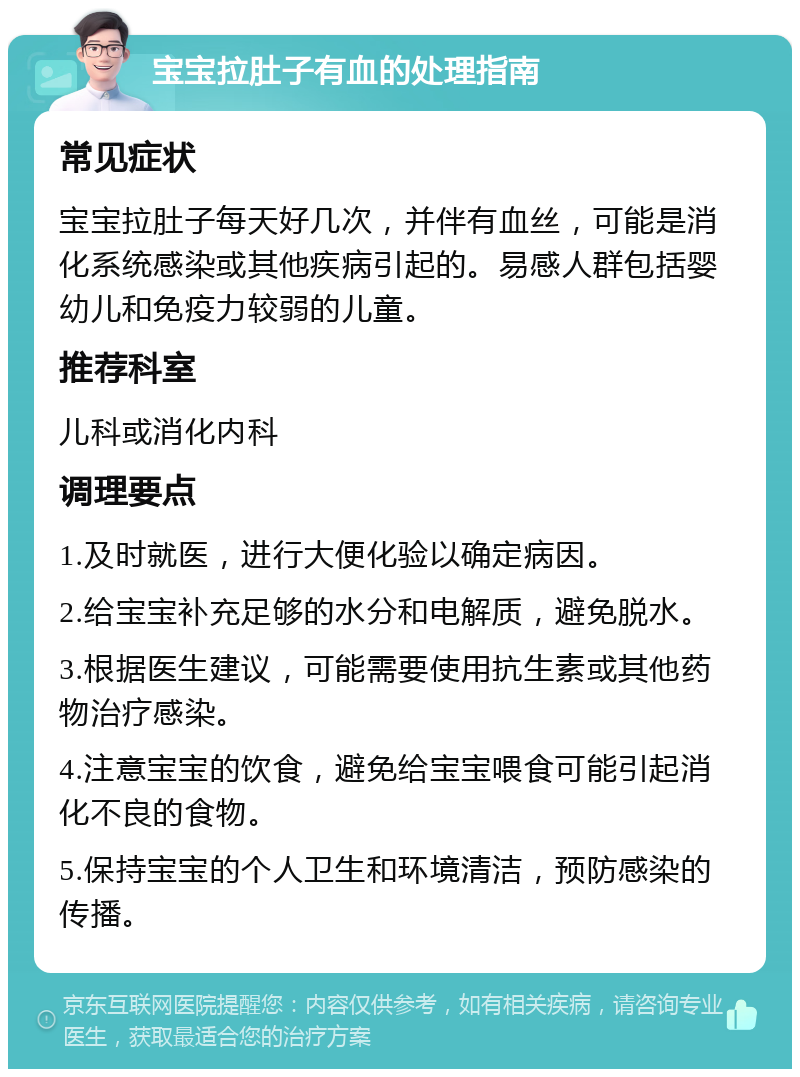 宝宝拉肚子有血的处理指南 常见症状 宝宝拉肚子每天好几次，并伴有血丝，可能是消化系统感染或其他疾病引起的。易感人群包括婴幼儿和免疫力较弱的儿童。 推荐科室 儿科或消化内科 调理要点 1.及时就医，进行大便化验以确定病因。 2.给宝宝补充足够的水分和电解质，避免脱水。 3.根据医生建议，可能需要使用抗生素或其他药物治疗感染。 4.注意宝宝的饮食，避免给宝宝喂食可能引起消化不良的食物。 5.保持宝宝的个人卫生和环境清洁，预防感染的传播。