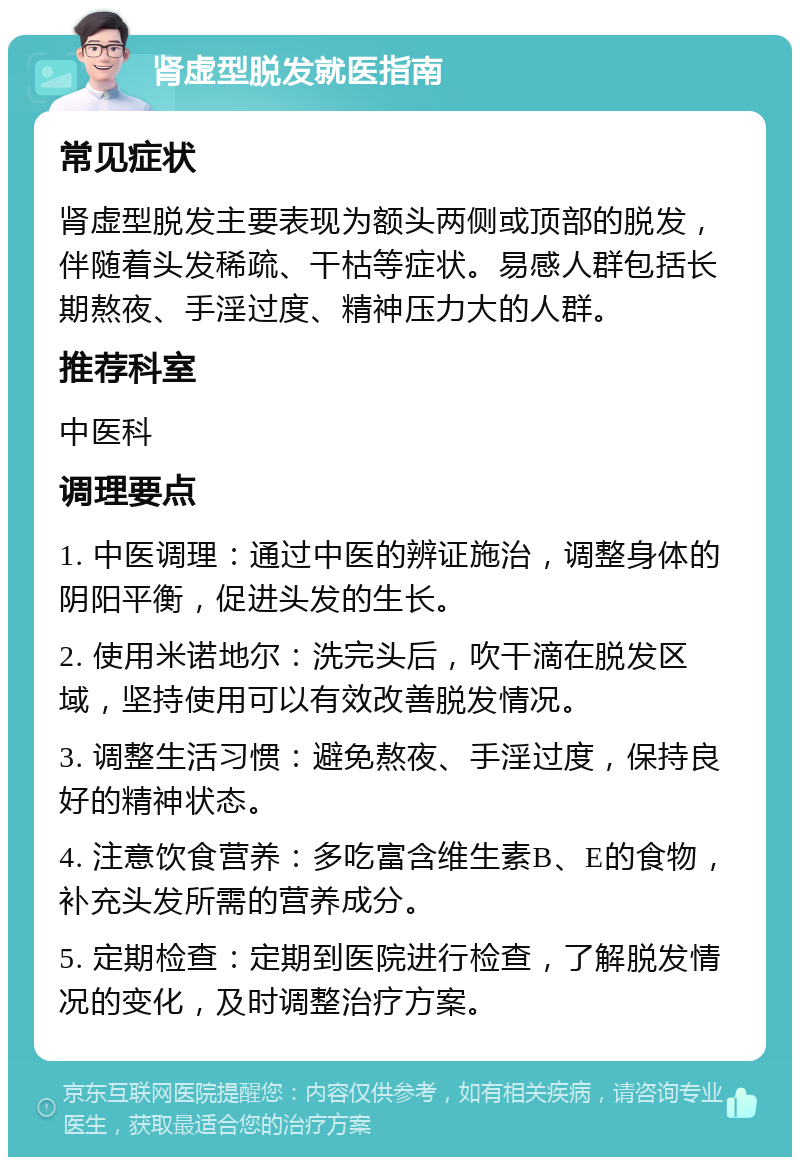 肾虚型脱发就医指南 常见症状 肾虚型脱发主要表现为额头两侧或顶部的脱发，伴随着头发稀疏、干枯等症状。易感人群包括长期熬夜、手淫过度、精神压力大的人群。 推荐科室 中医科 调理要点 1. 中医调理：通过中医的辨证施治，调整身体的阴阳平衡，促进头发的生长。 2. 使用米诺地尔：洗完头后，吹干滴在脱发区域，坚持使用可以有效改善脱发情况。 3. 调整生活习惯：避免熬夜、手淫过度，保持良好的精神状态。 4. 注意饮食营养：多吃富含维生素B、E的食物，补充头发所需的营养成分。 5. 定期检查：定期到医院进行检查，了解脱发情况的变化，及时调整治疗方案。