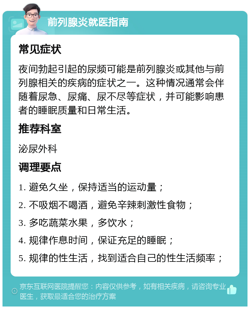 前列腺炎就医指南 常见症状 夜间勃起引起的尿频可能是前列腺炎或其他与前列腺相关的疾病的症状之一。这种情况通常会伴随着尿急、尿痛、尿不尽等症状，并可能影响患者的睡眠质量和日常生活。 推荐科室 泌尿外科 调理要点 1. 避免久坐，保持适当的运动量； 2. 不吸烟不喝酒，避免辛辣刺激性食物； 3. 多吃蔬菜水果，多饮水； 4. 规律作息时间，保证充足的睡眠； 5. 规律的性生活，找到适合自己的性生活频率；