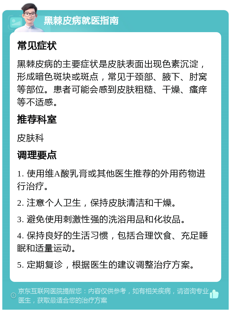 黑棘皮病就医指南 常见症状 黑棘皮病的主要症状是皮肤表面出现色素沉淀，形成暗色斑块或斑点，常见于颈部、腋下、肘窝等部位。患者可能会感到皮肤粗糙、干燥、瘙痒等不适感。 推荐科室 皮肤科 调理要点 1. 使用维A酸乳膏或其他医生推荐的外用药物进行治疗。 2. 注意个人卫生，保持皮肤清洁和干燥。 3. 避免使用刺激性强的洗浴用品和化妆品。 4. 保持良好的生活习惯，包括合理饮食、充足睡眠和适量运动。 5. 定期复诊，根据医生的建议调整治疗方案。