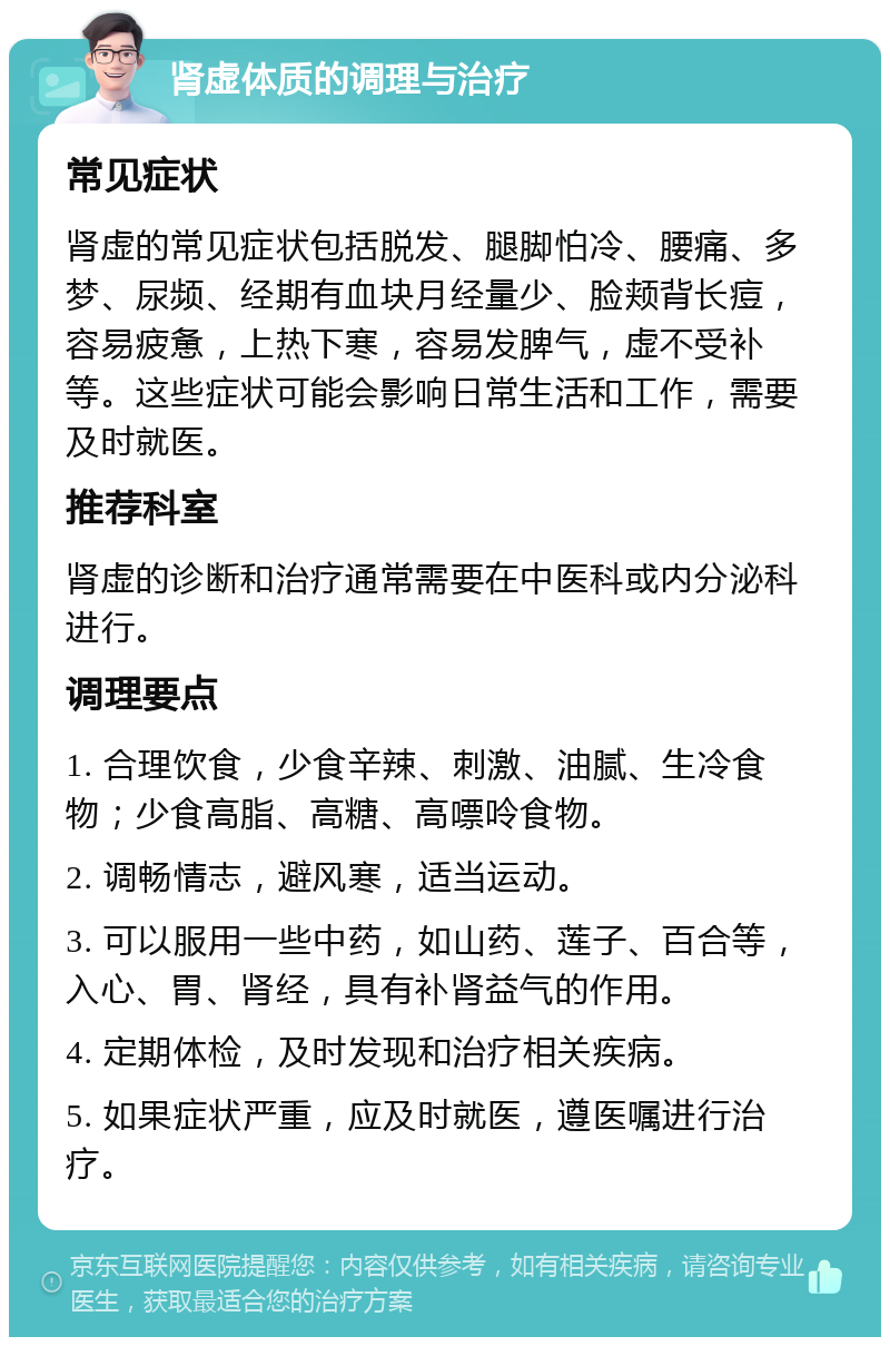 肾虚体质的调理与治疗 常见症状 肾虚的常见症状包括脱发、腿脚怕冷、腰痛、多梦、尿频、经期有血块月经量少、脸颊背长痘，容易疲惫，上热下寒，容易发脾气，虚不受补等。这些症状可能会影响日常生活和工作，需要及时就医。 推荐科室 肾虚的诊断和治疗通常需要在中医科或内分泌科进行。 调理要点 1. 合理饮食，少食辛辣、刺激、油腻、生冷食物；少食高脂、高糖、高嘌呤食物。 2. 调畅情志，避风寒，适当运动。 3. 可以服用一些中药，如山药、莲子、百合等，入心、胃、肾经，具有补肾益气的作用。 4. 定期体检，及时发现和治疗相关疾病。 5. 如果症状严重，应及时就医，遵医嘱进行治疗。