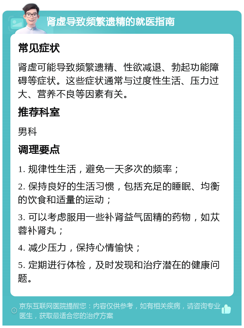 肾虚导致频繁遗精的就医指南 常见症状 肾虚可能导致频繁遗精、性欲减退、勃起功能障碍等症状。这些症状通常与过度性生活、压力过大、营养不良等因素有关。 推荐科室 男科 调理要点 1. 规律性生活，避免一天多次的频率； 2. 保持良好的生活习惯，包括充足的睡眠、均衡的饮食和适量的运动； 3. 可以考虑服用一些补肾益气固精的药物，如苁蓉补肾丸； 4. 减少压力，保持心情愉快； 5. 定期进行体检，及时发现和治疗潜在的健康问题。