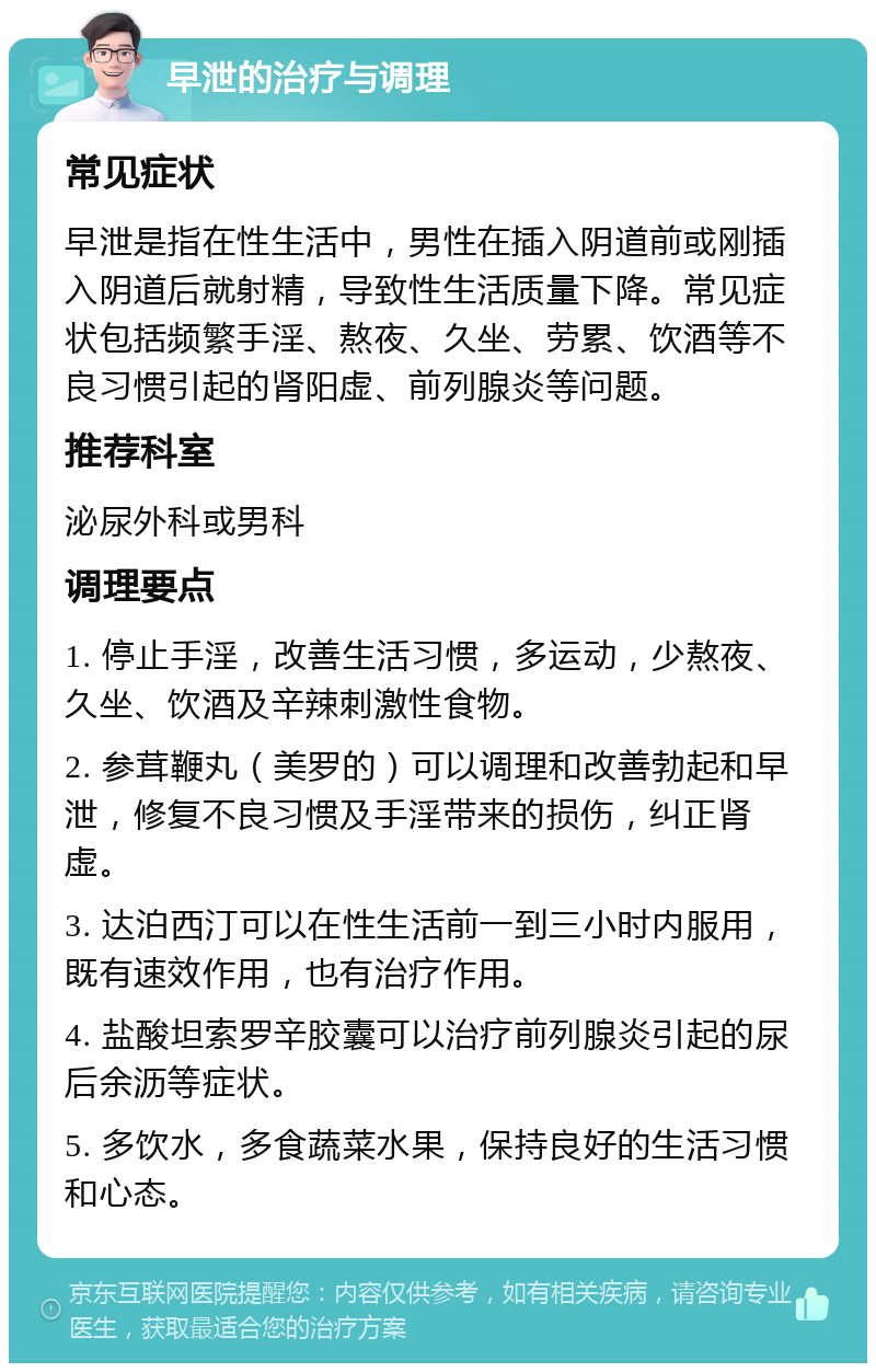 早泄的治疗与调理 常见症状 早泄是指在性生活中，男性在插入阴道前或刚插入阴道后就射精，导致性生活质量下降。常见症状包括频繁手淫、熬夜、久坐、劳累、饮酒等不良习惯引起的肾阳虚、前列腺炎等问题。 推荐科室 泌尿外科或男科 调理要点 1. 停止手淫，改善生活习惯，多运动，少熬夜、久坐、饮酒及辛辣刺激性食物。 2. 参茸鞭丸（美罗的）可以调理和改善勃起和早泄，修复不良习惯及手淫带来的损伤，纠正肾虚。 3. 达泊西汀可以在性生活前一到三小时内服用，既有速效作用，也有治疗作用。 4. 盐酸坦索罗辛胶囊可以治疗前列腺炎引起的尿后余沥等症状。 5. 多饮水，多食蔬菜水果，保持良好的生活习惯和心态。