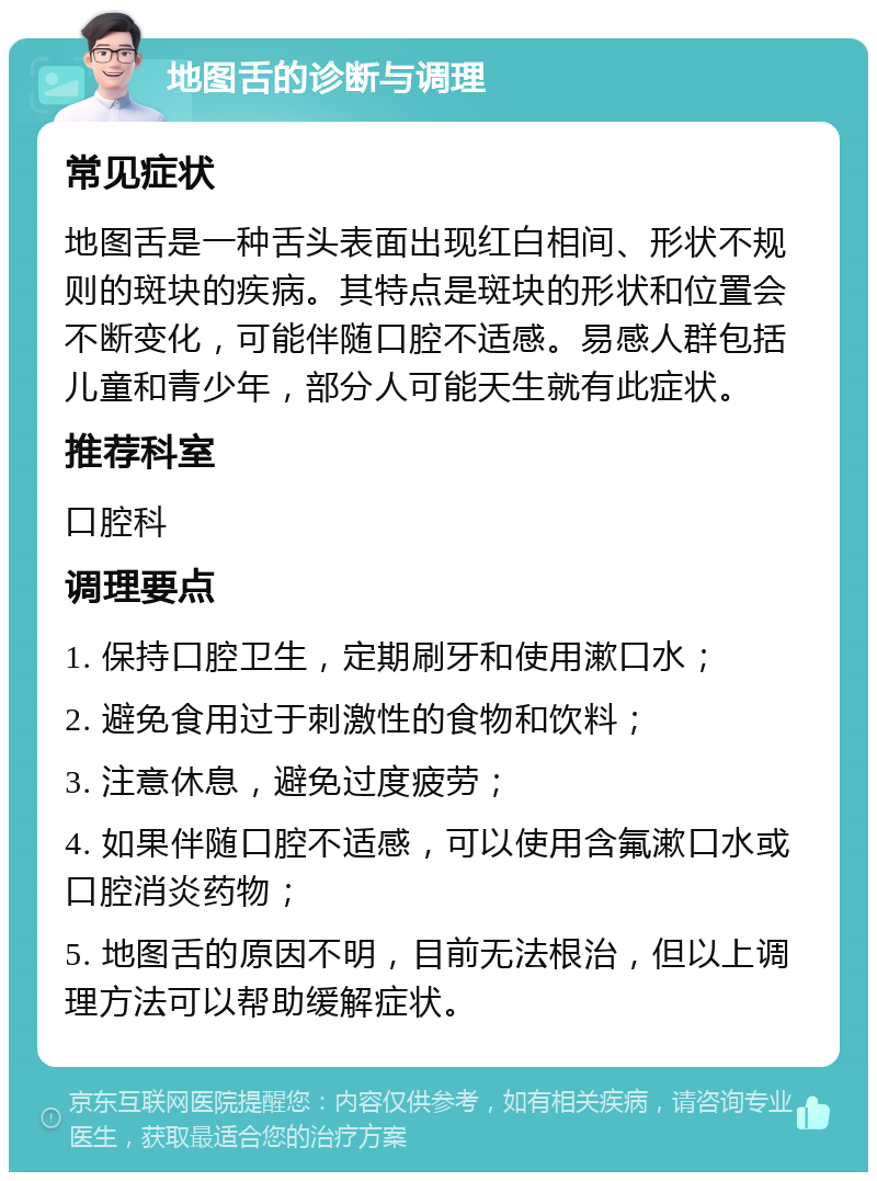 地图舌的诊断与调理 常见症状 地图舌是一种舌头表面出现红白相间、形状不规则的斑块的疾病。其特点是斑块的形状和位置会不断变化，可能伴随口腔不适感。易感人群包括儿童和青少年，部分人可能天生就有此症状。 推荐科室 口腔科 调理要点 1. 保持口腔卫生，定期刷牙和使用漱口水； 2. 避免食用过于刺激性的食物和饮料； 3. 注意休息，避免过度疲劳； 4. 如果伴随口腔不适感，可以使用含氟漱口水或口腔消炎药物； 5. 地图舌的原因不明，目前无法根治，但以上调理方法可以帮助缓解症状。