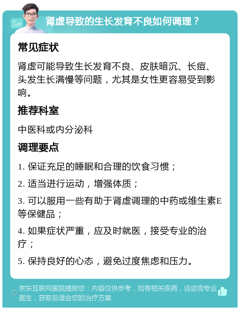 肾虚导致的生长发育不良如何调理？ 常见症状 肾虚可能导致生长发育不良、皮肤暗沉、长痘、头发生长满慢等问题，尤其是女性更容易受到影响。 推荐科室 中医科或内分泌科 调理要点 1. 保证充足的睡眠和合理的饮食习惯； 2. 适当进行运动，增强体质； 3. 可以服用一些有助于肾虚调理的中药或维生素E等保健品； 4. 如果症状严重，应及时就医，接受专业的治疗； 5. 保持良好的心态，避免过度焦虑和压力。