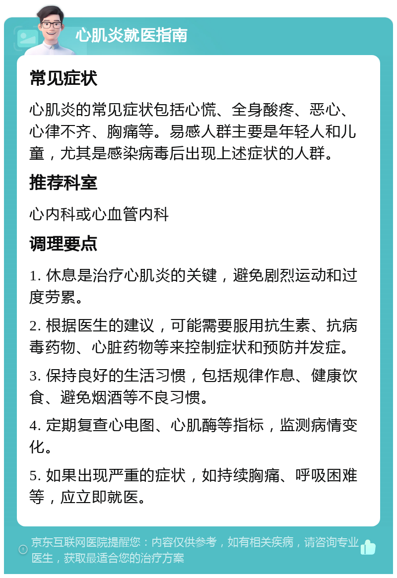 心肌炎就医指南 常见症状 心肌炎的常见症状包括心慌、全身酸疼、恶心、心律不齐、胸痛等。易感人群主要是年轻人和儿童，尤其是感染病毒后出现上述症状的人群。 推荐科室 心内科或心血管内科 调理要点 1. 休息是治疗心肌炎的关键，避免剧烈运动和过度劳累。 2. 根据医生的建议，可能需要服用抗生素、抗病毒药物、心脏药物等来控制症状和预防并发症。 3. 保持良好的生活习惯，包括规律作息、健康饮食、避免烟酒等不良习惯。 4. 定期复查心电图、心肌酶等指标，监测病情变化。 5. 如果出现严重的症状，如持续胸痛、呼吸困难等，应立即就医。