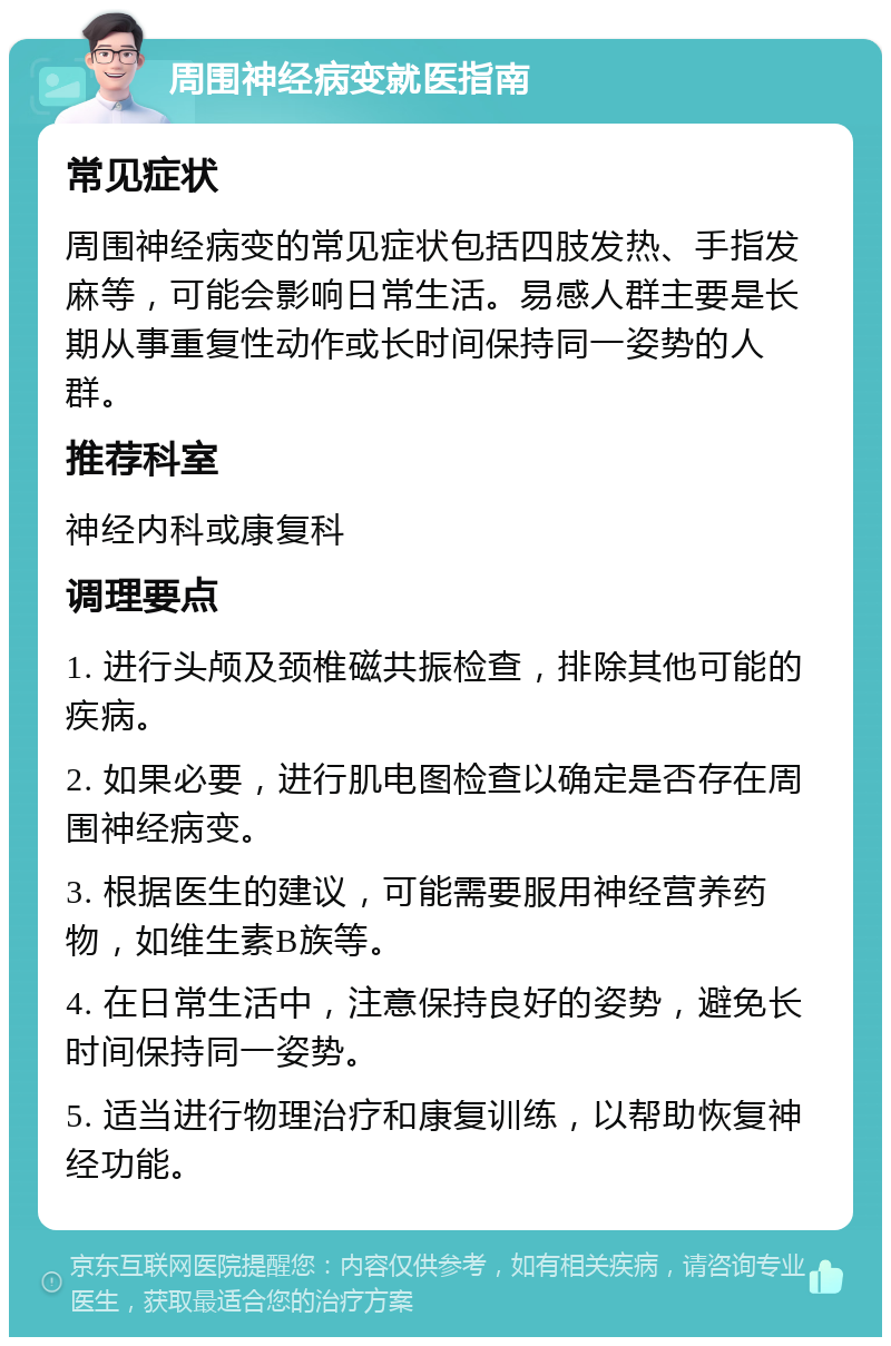 周围神经病变就医指南 常见症状 周围神经病变的常见症状包括四肢发热、手指发麻等，可能会影响日常生活。易感人群主要是长期从事重复性动作或长时间保持同一姿势的人群。 推荐科室 神经内科或康复科 调理要点 1. 进行头颅及颈椎磁共振检查，排除其他可能的疾病。 2. 如果必要，进行肌电图检查以确定是否存在周围神经病变。 3. 根据医生的建议，可能需要服用神经营养药物，如维生素B族等。 4. 在日常生活中，注意保持良好的姿势，避免长时间保持同一姿势。 5. 适当进行物理治疗和康复训练，以帮助恢复神经功能。