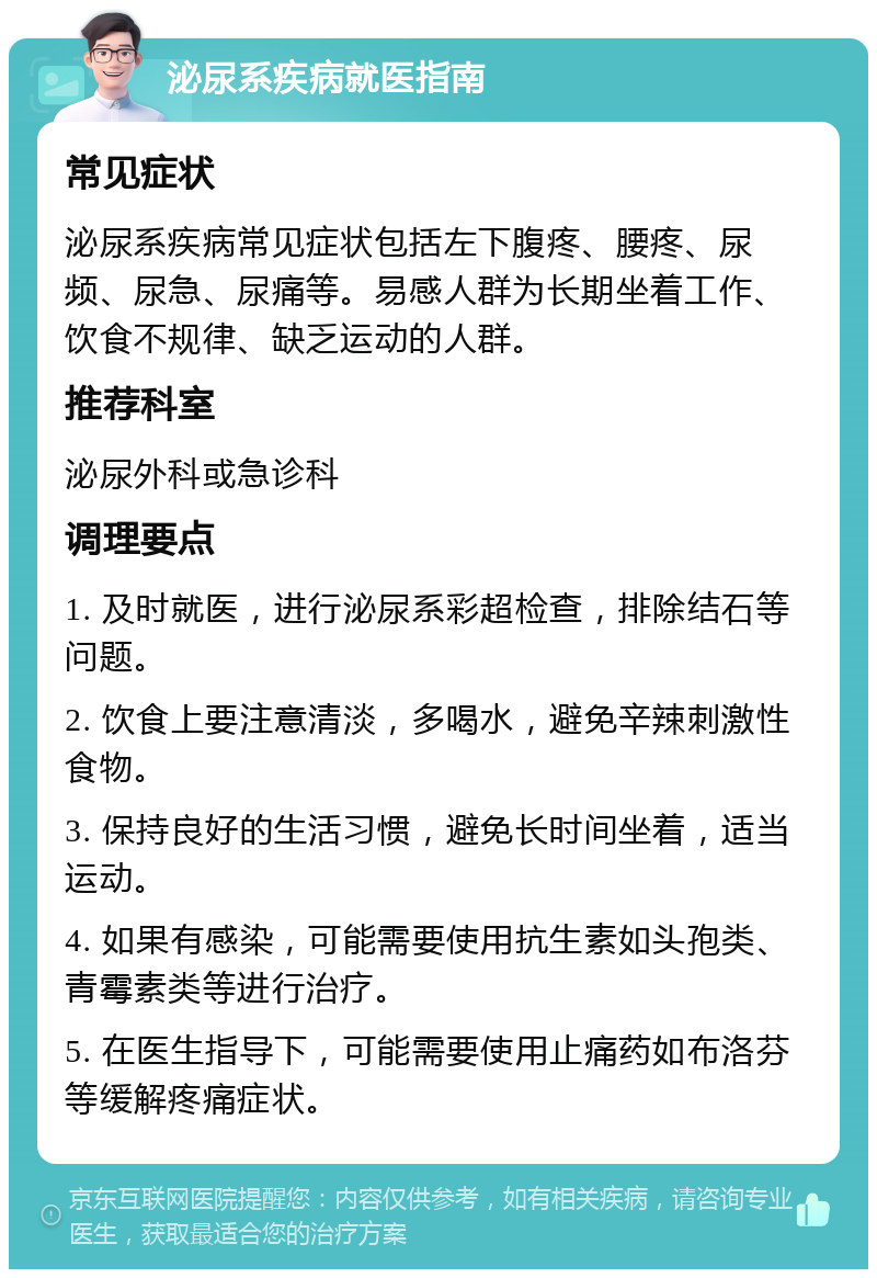 泌尿系疾病就医指南 常见症状 泌尿系疾病常见症状包括左下腹疼、腰疼、尿频、尿急、尿痛等。易感人群为长期坐着工作、饮食不规律、缺乏运动的人群。 推荐科室 泌尿外科或急诊科 调理要点 1. 及时就医，进行泌尿系彩超检查，排除结石等问题。 2. 饮食上要注意清淡，多喝水，避免辛辣刺激性食物。 3. 保持良好的生活习惯，避免长时间坐着，适当运动。 4. 如果有感染，可能需要使用抗生素如头孢类、青霉素类等进行治疗。 5. 在医生指导下，可能需要使用止痛药如布洛芬等缓解疼痛症状。