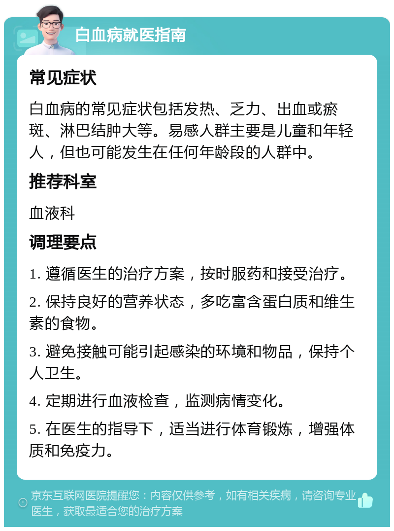 白血病就医指南 常见症状 白血病的常见症状包括发热、乏力、出血或瘀斑、淋巴结肿大等。易感人群主要是儿童和年轻人，但也可能发生在任何年龄段的人群中。 推荐科室 血液科 调理要点 1. 遵循医生的治疗方案，按时服药和接受治疗。 2. 保持良好的营养状态，多吃富含蛋白质和维生素的食物。 3. 避免接触可能引起感染的环境和物品，保持个人卫生。 4. 定期进行血液检查，监测病情变化。 5. 在医生的指导下，适当进行体育锻炼，增强体质和免疫力。