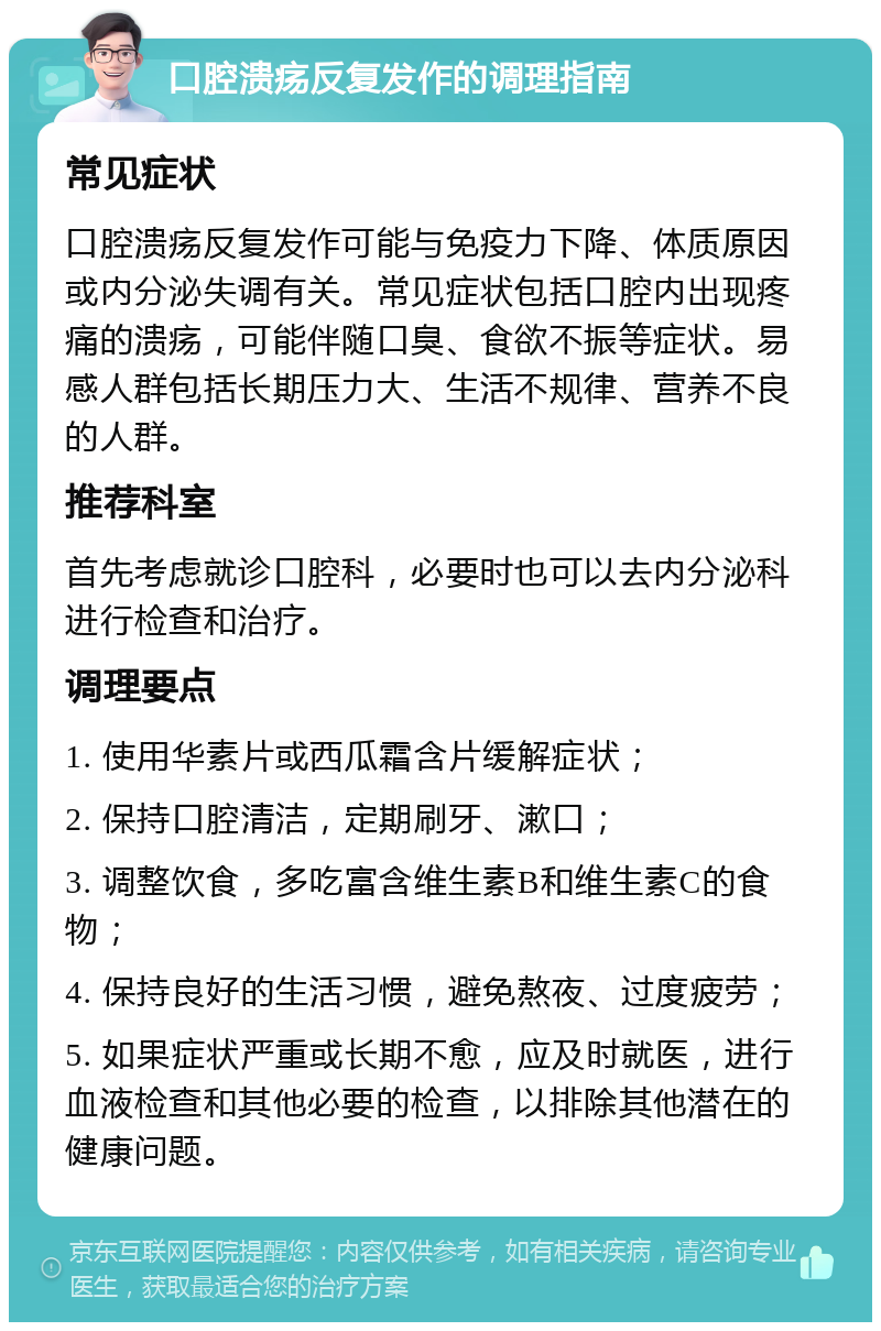 口腔溃疡反复发作的调理指南 常见症状 口腔溃疡反复发作可能与免疫力下降、体质原因或内分泌失调有关。常见症状包括口腔内出现疼痛的溃疡，可能伴随口臭、食欲不振等症状。易感人群包括长期压力大、生活不规律、营养不良的人群。 推荐科室 首先考虑就诊口腔科，必要时也可以去内分泌科进行检查和治疗。 调理要点 1. 使用华素片或西瓜霜含片缓解症状； 2. 保持口腔清洁，定期刷牙、漱口； 3. 调整饮食，多吃富含维生素B和维生素C的食物； 4. 保持良好的生活习惯，避免熬夜、过度疲劳； 5. 如果症状严重或长期不愈，应及时就医，进行血液检查和其他必要的检查，以排除其他潜在的健康问题。