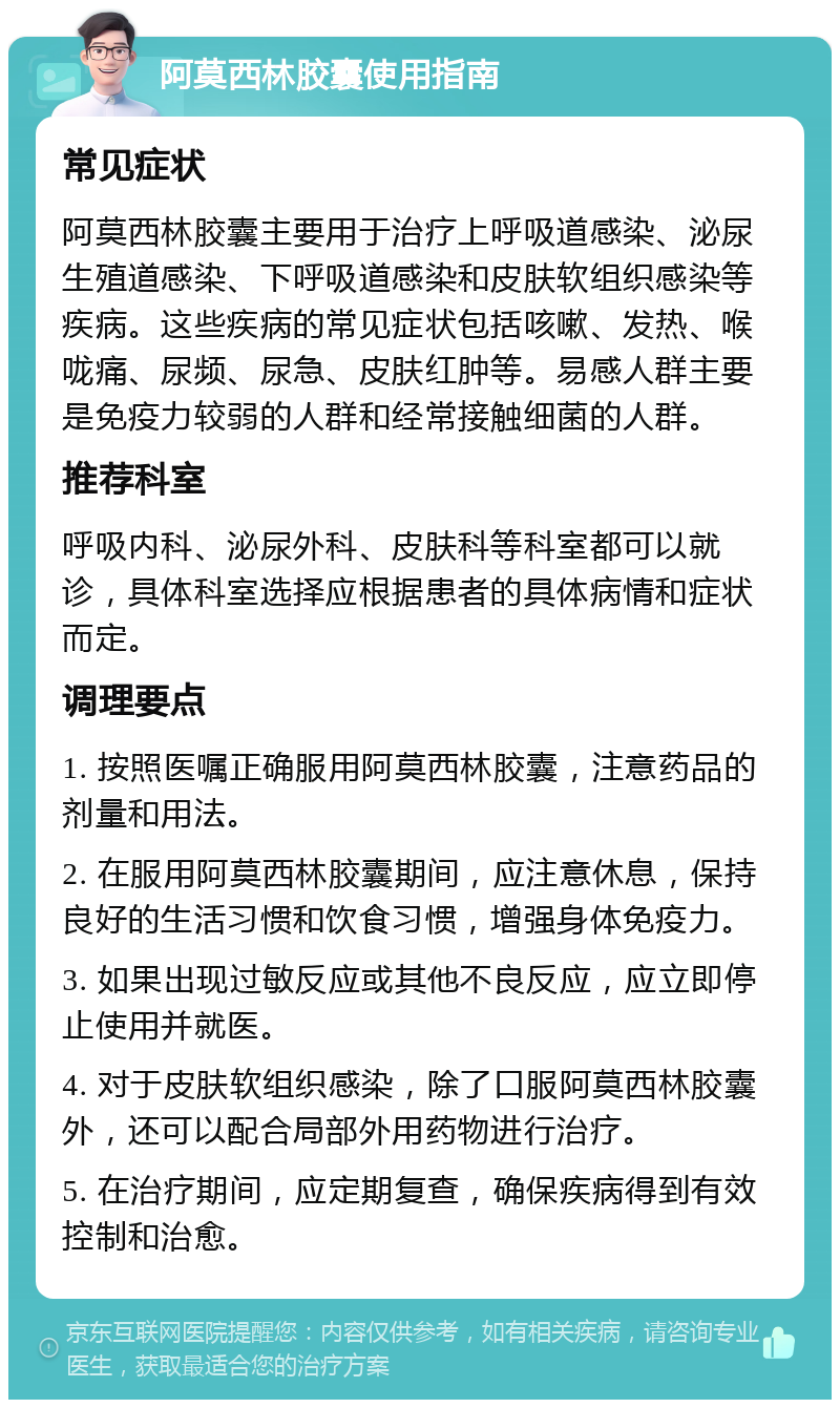 阿莫西林胶囊使用指南 常见症状 阿莫西林胶囊主要用于治疗上呼吸道感染、泌尿生殖道感染、下呼吸道感染和皮肤软组织感染等疾病。这些疾病的常见症状包括咳嗽、发热、喉咙痛、尿频、尿急、皮肤红肿等。易感人群主要是免疫力较弱的人群和经常接触细菌的人群。 推荐科室 呼吸内科、泌尿外科、皮肤科等科室都可以就诊，具体科室选择应根据患者的具体病情和症状而定。 调理要点 1. 按照医嘱正确服用阿莫西林胶囊，注意药品的剂量和用法。 2. 在服用阿莫西林胶囊期间，应注意休息，保持良好的生活习惯和饮食习惯，增强身体免疫力。 3. 如果出现过敏反应或其他不良反应，应立即停止使用并就医。 4. 对于皮肤软组织感染，除了口服阿莫西林胶囊外，还可以配合局部外用药物进行治疗。 5. 在治疗期间，应定期复查，确保疾病得到有效控制和治愈。