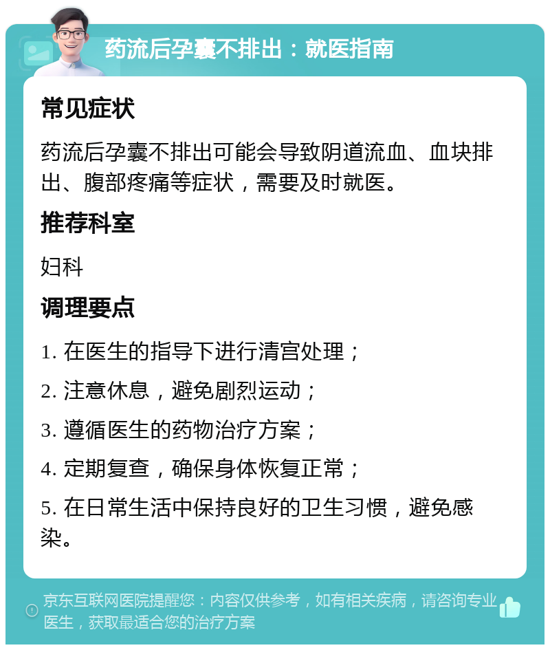 药流后孕囊不排出：就医指南 常见症状 药流后孕囊不排出可能会导致阴道流血、血块排出、腹部疼痛等症状，需要及时就医。 推荐科室 妇科 调理要点 1. 在医生的指导下进行清宫处理； 2. 注意休息，避免剧烈运动； 3. 遵循医生的药物治疗方案； 4. 定期复查，确保身体恢复正常； 5. 在日常生活中保持良好的卫生习惯，避免感染。