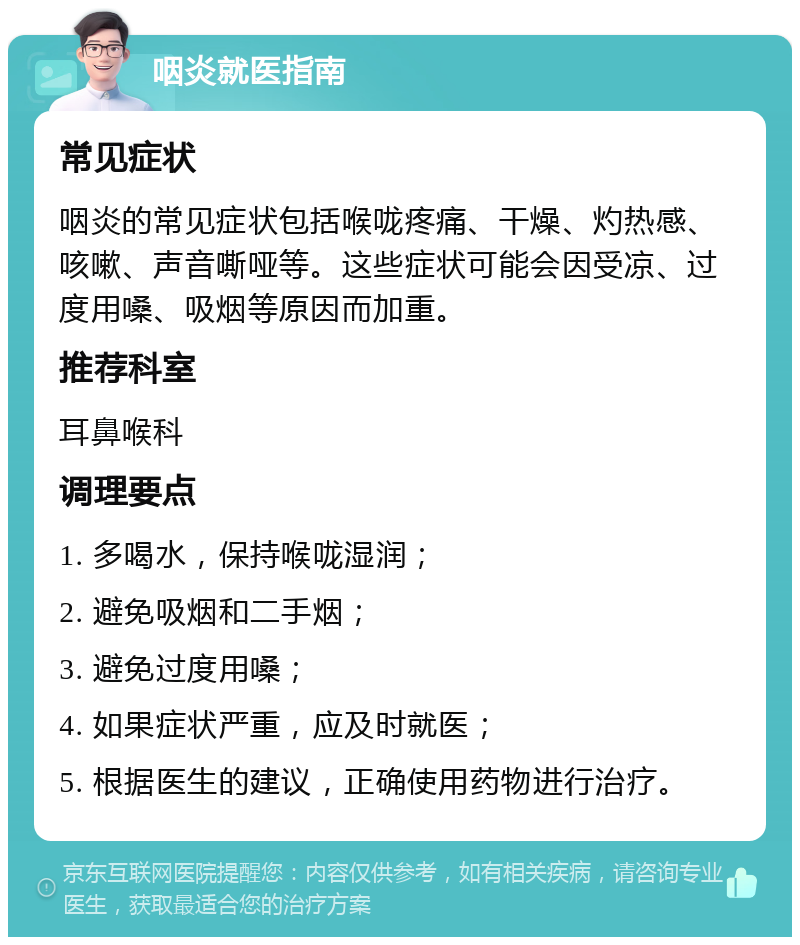 咽炎就医指南 常见症状 咽炎的常见症状包括喉咙疼痛、干燥、灼热感、咳嗽、声音嘶哑等。这些症状可能会因受凉、过度用嗓、吸烟等原因而加重。 推荐科室 耳鼻喉科 调理要点 1. 多喝水，保持喉咙湿润； 2. 避免吸烟和二手烟； 3. 避免过度用嗓； 4. 如果症状严重，应及时就医； 5. 根据医生的建议，正确使用药物进行治疗。