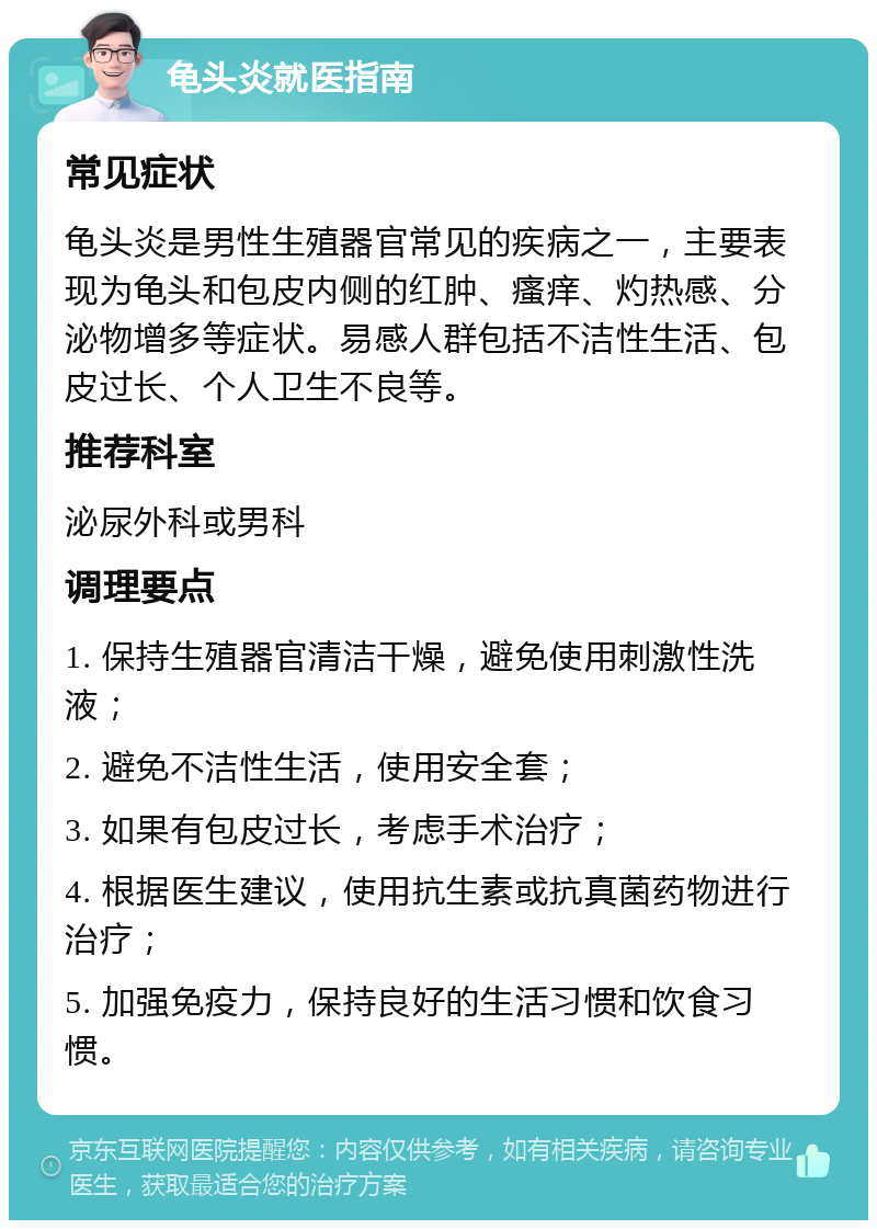 龟头炎就医指南 常见症状 龟头炎是男性生殖器官常见的疾病之一，主要表现为龟头和包皮内侧的红肿、瘙痒、灼热感、分泌物增多等症状。易感人群包括不洁性生活、包皮过长、个人卫生不良等。 推荐科室 泌尿外科或男科 调理要点 1. 保持生殖器官清洁干燥，避免使用刺激性洗液； 2. 避免不洁性生活，使用安全套； 3. 如果有包皮过长，考虑手术治疗； 4. 根据医生建议，使用抗生素或抗真菌药物进行治疗； 5. 加强免疫力，保持良好的生活习惯和饮食习惯。