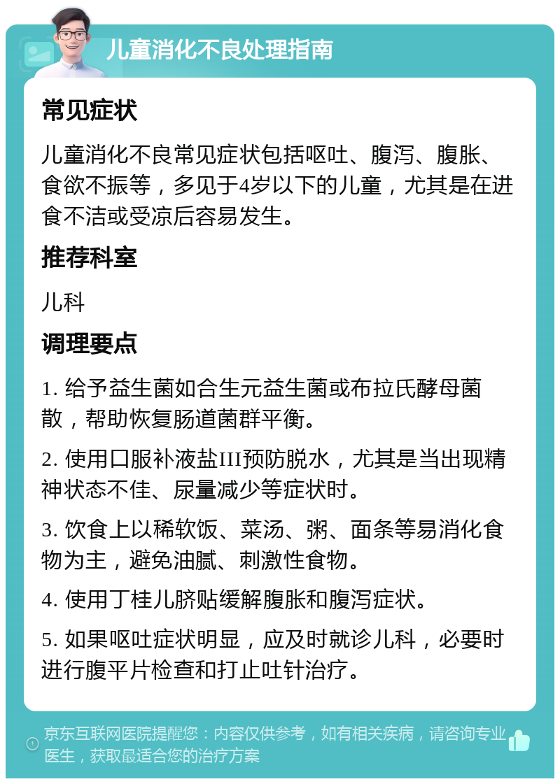 儿童消化不良处理指南 常见症状 儿童消化不良常见症状包括呕吐、腹泻、腹胀、食欲不振等，多见于4岁以下的儿童，尤其是在进食不洁或受凉后容易发生。 推荐科室 儿科 调理要点 1. 给予益生菌如合生元益生菌或布拉氏酵母菌散，帮助恢复肠道菌群平衡。 2. 使用口服补液盐III预防脱水，尤其是当出现精神状态不佳、尿量减少等症状时。 3. 饮食上以稀软饭、菜汤、粥、面条等易消化食物为主，避免油腻、刺激性食物。 4. 使用丁桂儿脐贴缓解腹胀和腹泻症状。 5. 如果呕吐症状明显，应及时就诊儿科，必要时进行腹平片检查和打止吐针治疗。