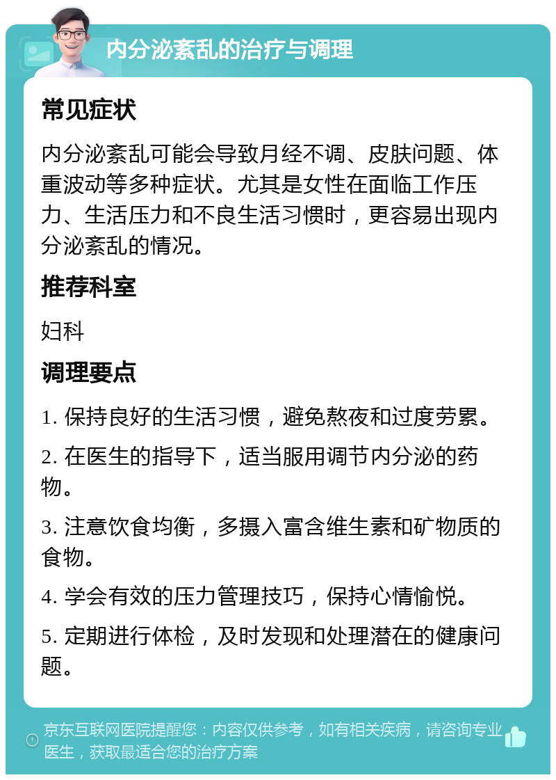 内分泌紊乱的治疗与调理 常见症状 内分泌紊乱可能会导致月经不调、皮肤问题、体重波动等多种症状。尤其是女性在面临工作压力、生活压力和不良生活习惯时，更容易出现内分泌紊乱的情况。 推荐科室 妇科 调理要点 1. 保持良好的生活习惯，避免熬夜和过度劳累。 2. 在医生的指导下，适当服用调节内分泌的药物。 3. 注意饮食均衡，多摄入富含维生素和矿物质的食物。 4. 学会有效的压力管理技巧，保持心情愉悦。 5. 定期进行体检，及时发现和处理潜在的健康问题。