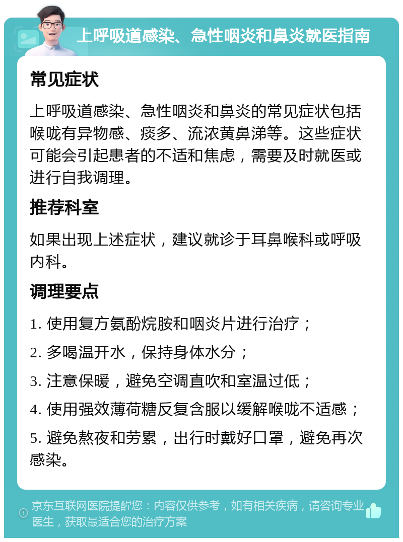 上呼吸道感染、急性咽炎和鼻炎就医指南 常见症状 上呼吸道感染、急性咽炎和鼻炎的常见症状包括喉咙有异物感、痰多、流浓黄鼻涕等。这些症状可能会引起患者的不适和焦虑，需要及时就医或进行自我调理。 推荐科室 如果出现上述症状，建议就诊于耳鼻喉科或呼吸内科。 调理要点 1. 使用复方氨酚烷胺和咽炎片进行治疗； 2. 多喝温开水，保持身体水分； 3. 注意保暖，避免空调直吹和室温过低； 4. 使用强效薄荷糖反复含服以缓解喉咙不适感； 5. 避免熬夜和劳累，出行时戴好口罩，避免再次感染。