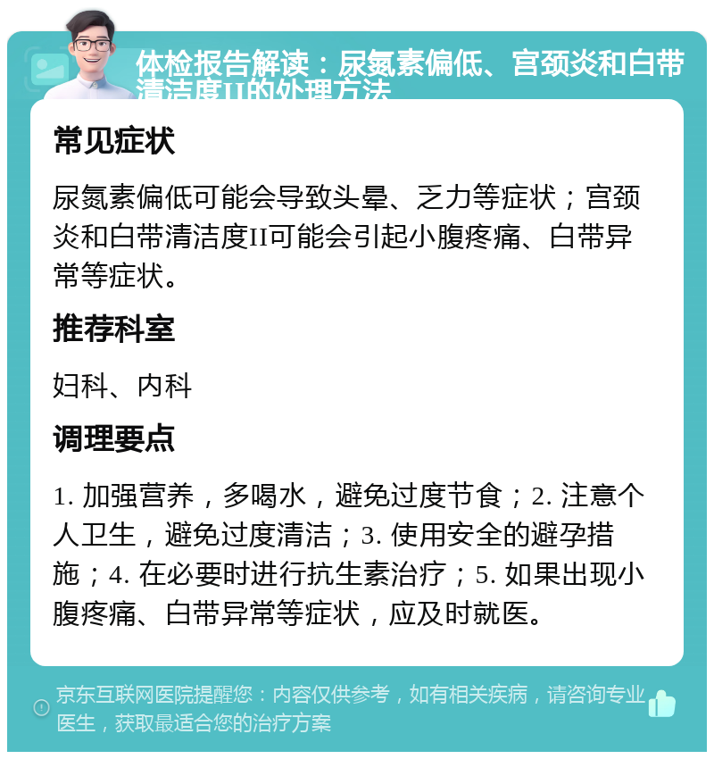 体检报告解读：尿氮素偏低、宫颈炎和白带清洁度II的处理方法 常见症状 尿氮素偏低可能会导致头晕、乏力等症状；宫颈炎和白带清洁度II可能会引起小腹疼痛、白带异常等症状。 推荐科室 妇科、内科 调理要点 1. 加强营养，多喝水，避免过度节食；2. 注意个人卫生，避免过度清洁；3. 使用安全的避孕措施；4. 在必要时进行抗生素治疗；5. 如果出现小腹疼痛、白带异常等症状，应及时就医。