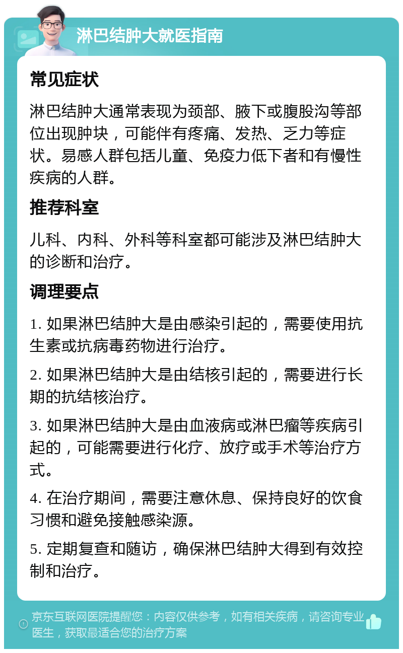 淋巴结肿大就医指南 常见症状 淋巴结肿大通常表现为颈部、腋下或腹股沟等部位出现肿块，可能伴有疼痛、发热、乏力等症状。易感人群包括儿童、免疫力低下者和有慢性疾病的人群。 推荐科室 儿科、内科、外科等科室都可能涉及淋巴结肿大的诊断和治疗。 调理要点 1. 如果淋巴结肿大是由感染引起的，需要使用抗生素或抗病毒药物进行治疗。 2. 如果淋巴结肿大是由结核引起的，需要进行长期的抗结核治疗。 3. 如果淋巴结肿大是由血液病或淋巴瘤等疾病引起的，可能需要进行化疗、放疗或手术等治疗方式。 4. 在治疗期间，需要注意休息、保持良好的饮食习惯和避免接触感染源。 5. 定期复查和随访，确保淋巴结肿大得到有效控制和治疗。