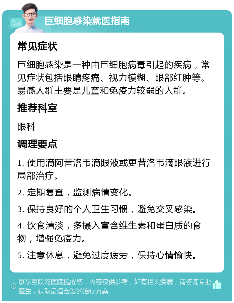 巨细胞感染就医指南 常见症状 巨细胞感染是一种由巨细胞病毒引起的疾病，常见症状包括眼睛疼痛、视力模糊、眼部红肿等。易感人群主要是儿童和免疫力较弱的人群。 推荐科室 眼科 调理要点 1. 使用滴阿昔洛韦滴眼液或更昔洛韦滴眼液进行局部治疗。 2. 定期复查，监测病情变化。 3. 保持良好的个人卫生习惯，避免交叉感染。 4. 饮食清淡，多摄入富含维生素和蛋白质的食物，增强免疫力。 5. 注意休息，避免过度疲劳，保持心情愉快。