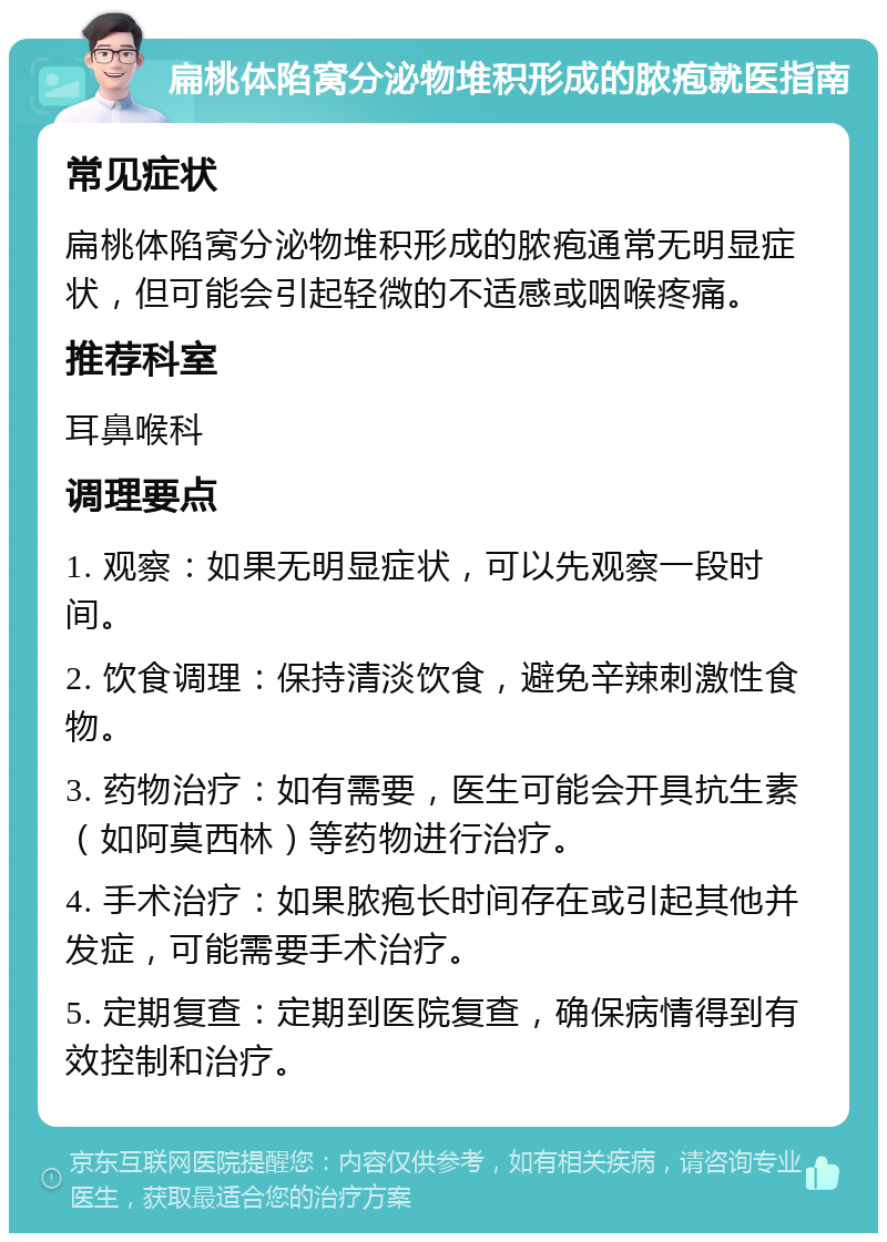 扁桃体陷窝分泌物堆积形成的脓疱就医指南 常见症状 扁桃体陷窝分泌物堆积形成的脓疱通常无明显症状，但可能会引起轻微的不适感或咽喉疼痛。 推荐科室 耳鼻喉科 调理要点 1. 观察：如果无明显症状，可以先观察一段时间。 2. 饮食调理：保持清淡饮食，避免辛辣刺激性食物。 3. 药物治疗：如有需要，医生可能会开具抗生素（如阿莫西林）等药物进行治疗。 4. 手术治疗：如果脓疱长时间存在或引起其他并发症，可能需要手术治疗。 5. 定期复查：定期到医院复查，确保病情得到有效控制和治疗。