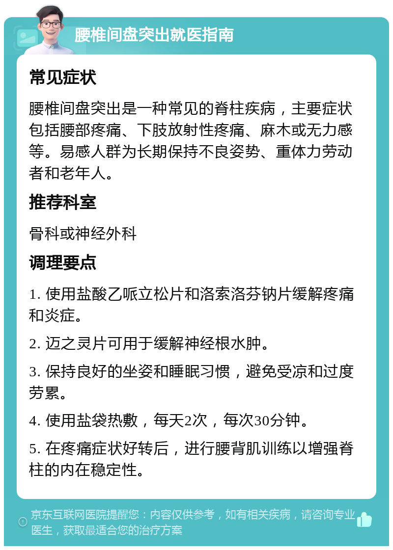 腰椎间盘突出就医指南 常见症状 腰椎间盘突出是一种常见的脊柱疾病，主要症状包括腰部疼痛、下肢放射性疼痛、麻木或无力感等。易感人群为长期保持不良姿势、重体力劳动者和老年人。 推荐科室 骨科或神经外科 调理要点 1. 使用盐酸乙哌立松片和洛索洛芬钠片缓解疼痛和炎症。 2. 迈之灵片可用于缓解神经根水肿。 3. 保持良好的坐姿和睡眠习惯，避免受凉和过度劳累。 4. 使用盐袋热敷，每天2次，每次30分钟。 5. 在疼痛症状好转后，进行腰背肌训练以增强脊柱的内在稳定性。