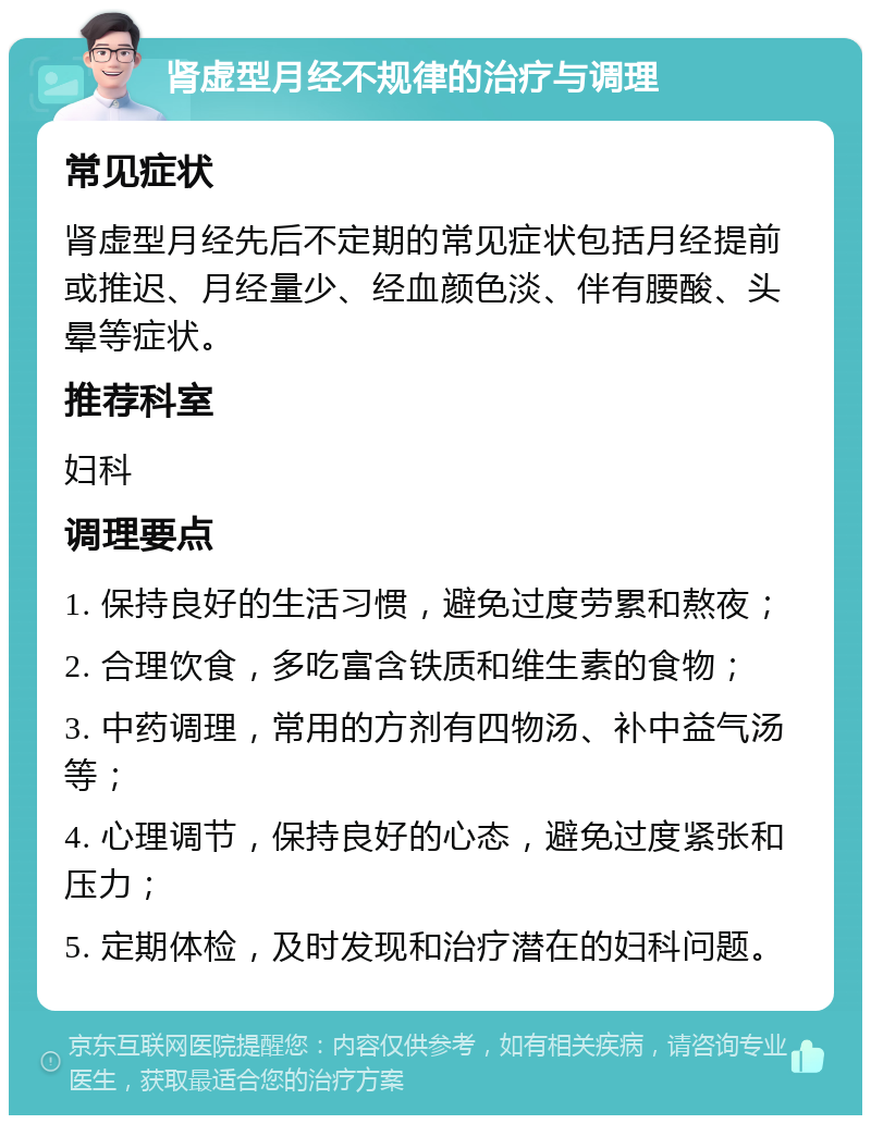 肾虚型月经不规律的治疗与调理 常见症状 肾虚型月经先后不定期的常见症状包括月经提前或推迟、月经量少、经血颜色淡、伴有腰酸、头晕等症状。 推荐科室 妇科 调理要点 1. 保持良好的生活习惯，避免过度劳累和熬夜； 2. 合理饮食，多吃富含铁质和维生素的食物； 3. 中药调理，常用的方剂有四物汤、补中益气汤等； 4. 心理调节，保持良好的心态，避免过度紧张和压力； 5. 定期体检，及时发现和治疗潜在的妇科问题。