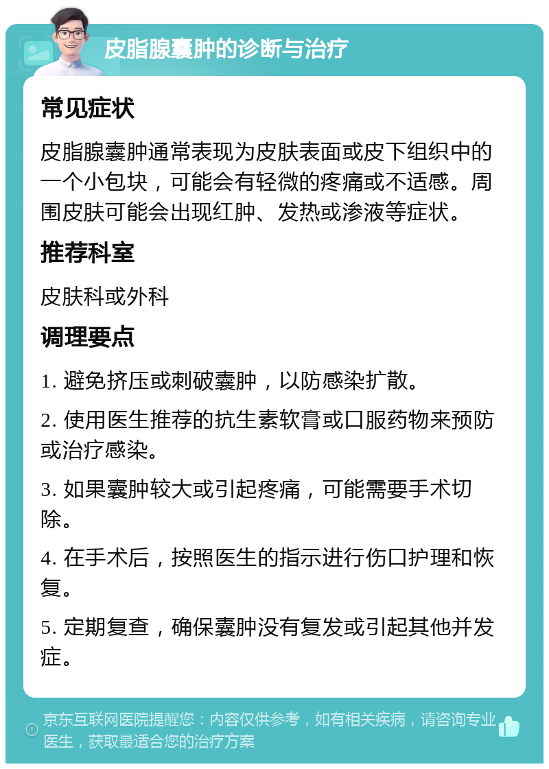 皮脂腺囊肿的诊断与治疗 常见症状 皮脂腺囊肿通常表现为皮肤表面或皮下组织中的一个小包块，可能会有轻微的疼痛或不适感。周围皮肤可能会出现红肿、发热或渗液等症状。 推荐科室 皮肤科或外科 调理要点 1. 避免挤压或刺破囊肿，以防感染扩散。 2. 使用医生推荐的抗生素软膏或口服药物来预防或治疗感染。 3. 如果囊肿较大或引起疼痛，可能需要手术切除。 4. 在手术后，按照医生的指示进行伤口护理和恢复。 5. 定期复查，确保囊肿没有复发或引起其他并发症。