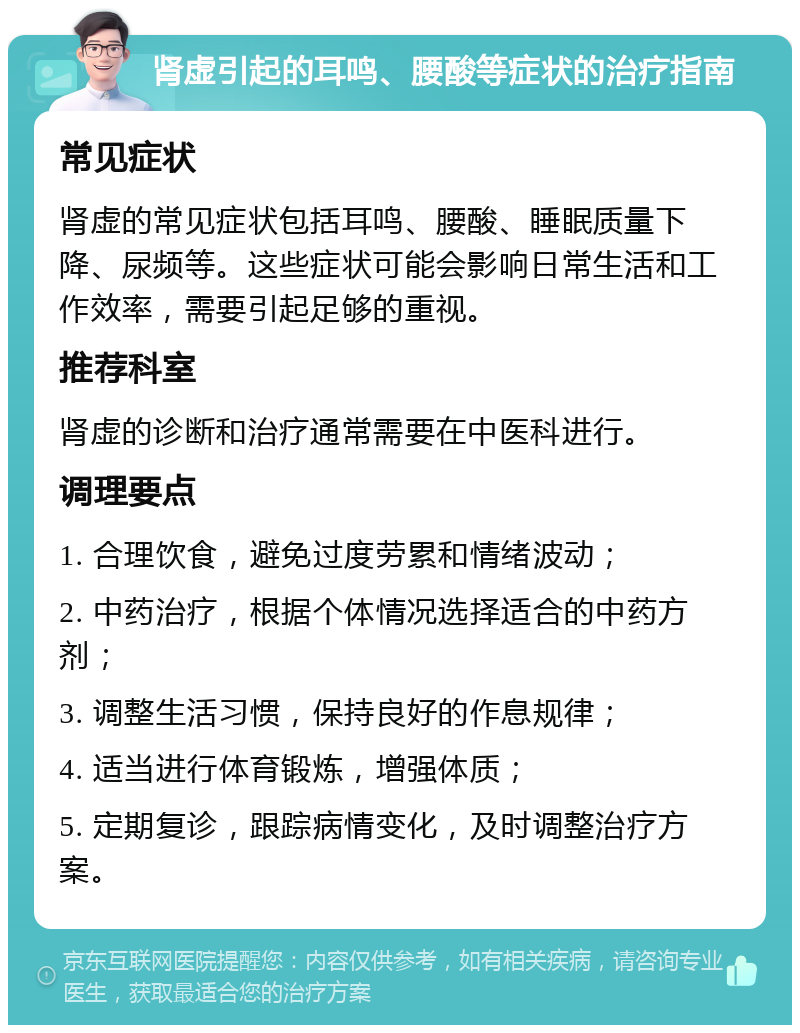 肾虚引起的耳鸣、腰酸等症状的治疗指南 常见症状 肾虚的常见症状包括耳鸣、腰酸、睡眠质量下降、尿频等。这些症状可能会影响日常生活和工作效率，需要引起足够的重视。 推荐科室 肾虚的诊断和治疗通常需要在中医科进行。 调理要点 1. 合理饮食，避免过度劳累和情绪波动； 2. 中药治疗，根据个体情况选择适合的中药方剂； 3. 调整生活习惯，保持良好的作息规律； 4. 适当进行体育锻炼，增强体质； 5. 定期复诊，跟踪病情变化，及时调整治疗方案。