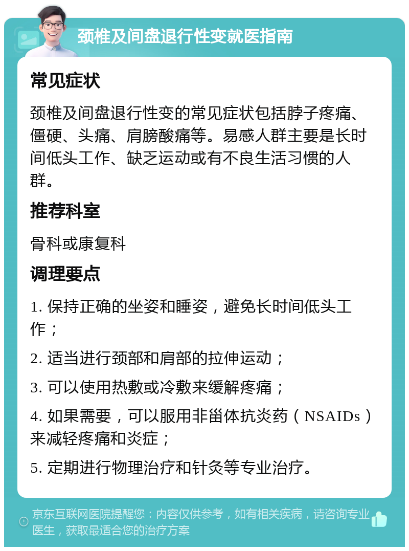 颈椎及间盘退行性变就医指南 常见症状 颈椎及间盘退行性变的常见症状包括脖子疼痛、僵硬、头痛、肩膀酸痛等。易感人群主要是长时间低头工作、缺乏运动或有不良生活习惯的人群。 推荐科室 骨科或康复科 调理要点 1. 保持正确的坐姿和睡姿，避免长时间低头工作； 2. 适当进行颈部和肩部的拉伸运动； 3. 可以使用热敷或冷敷来缓解疼痛； 4. 如果需要，可以服用非甾体抗炎药（NSAIDs）来减轻疼痛和炎症； 5. 定期进行物理治疗和针灸等专业治疗。