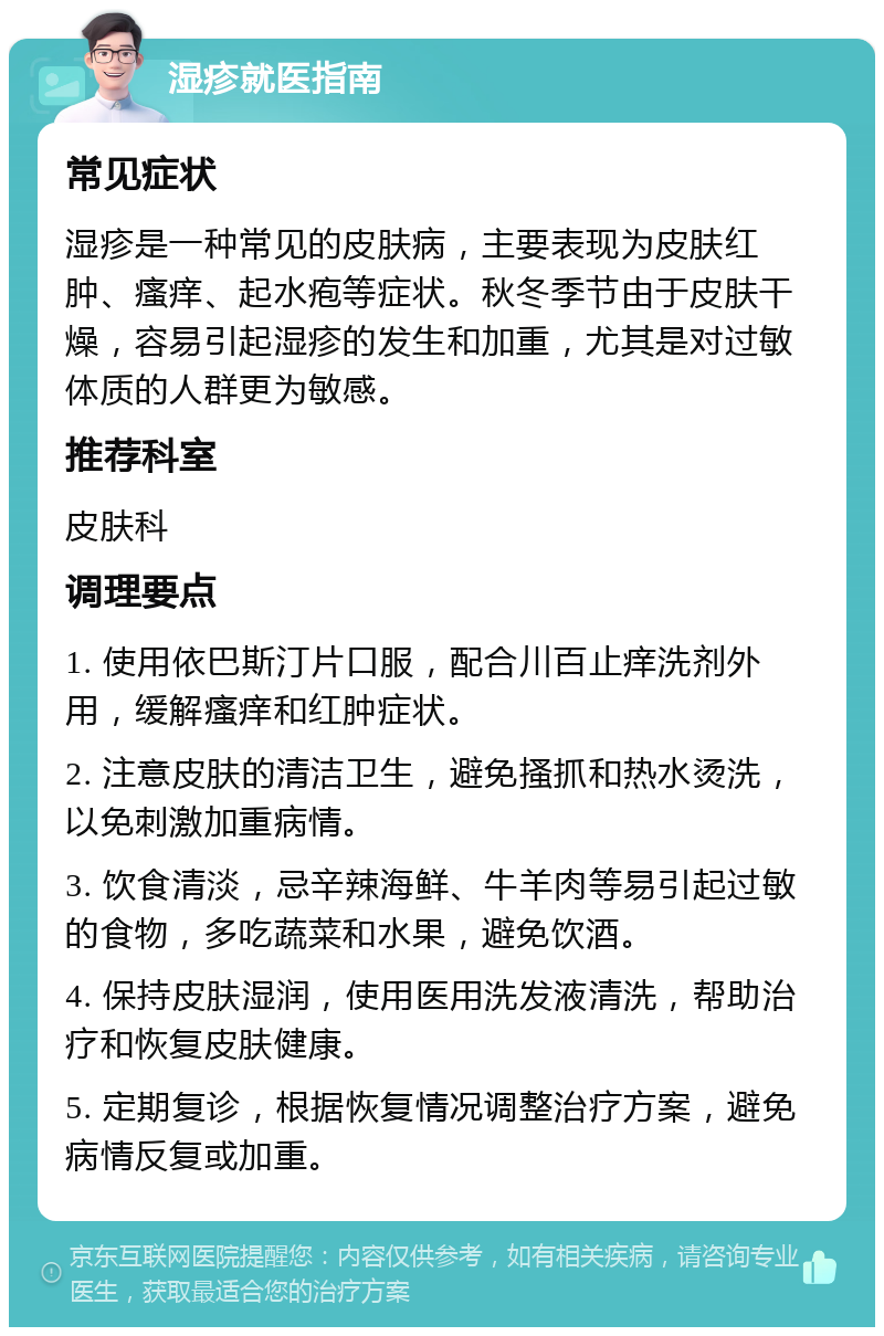 湿疹就医指南 常见症状 湿疹是一种常见的皮肤病，主要表现为皮肤红肿、瘙痒、起水疱等症状。秋冬季节由于皮肤干燥，容易引起湿疹的发生和加重，尤其是对过敏体质的人群更为敏感。 推荐科室 皮肤科 调理要点 1. 使用依巴斯汀片口服，配合川百止痒洗剂外用，缓解瘙痒和红肿症状。 2. 注意皮肤的清洁卫生，避免搔抓和热水烫洗，以免刺激加重病情。 3. 饮食清淡，忌辛辣海鲜、牛羊肉等易引起过敏的食物，多吃蔬菜和水果，避免饮酒。 4. 保持皮肤湿润，使用医用洗发液清洗，帮助治疗和恢复皮肤健康。 5. 定期复诊，根据恢复情况调整治疗方案，避免病情反复或加重。