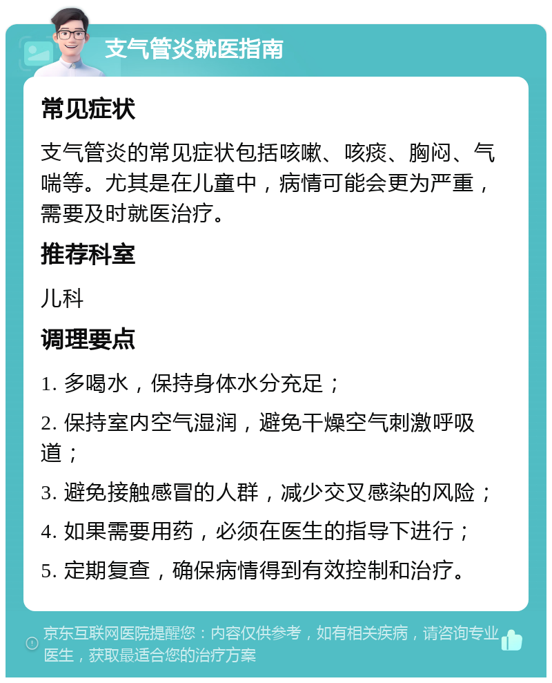 支气管炎就医指南 常见症状 支气管炎的常见症状包括咳嗽、咳痰、胸闷、气喘等。尤其是在儿童中，病情可能会更为严重，需要及时就医治疗。 推荐科室 儿科 调理要点 1. 多喝水，保持身体水分充足； 2. 保持室内空气湿润，避免干燥空气刺激呼吸道； 3. 避免接触感冒的人群，减少交叉感染的风险； 4. 如果需要用药，必须在医生的指导下进行； 5. 定期复查，确保病情得到有效控制和治疗。