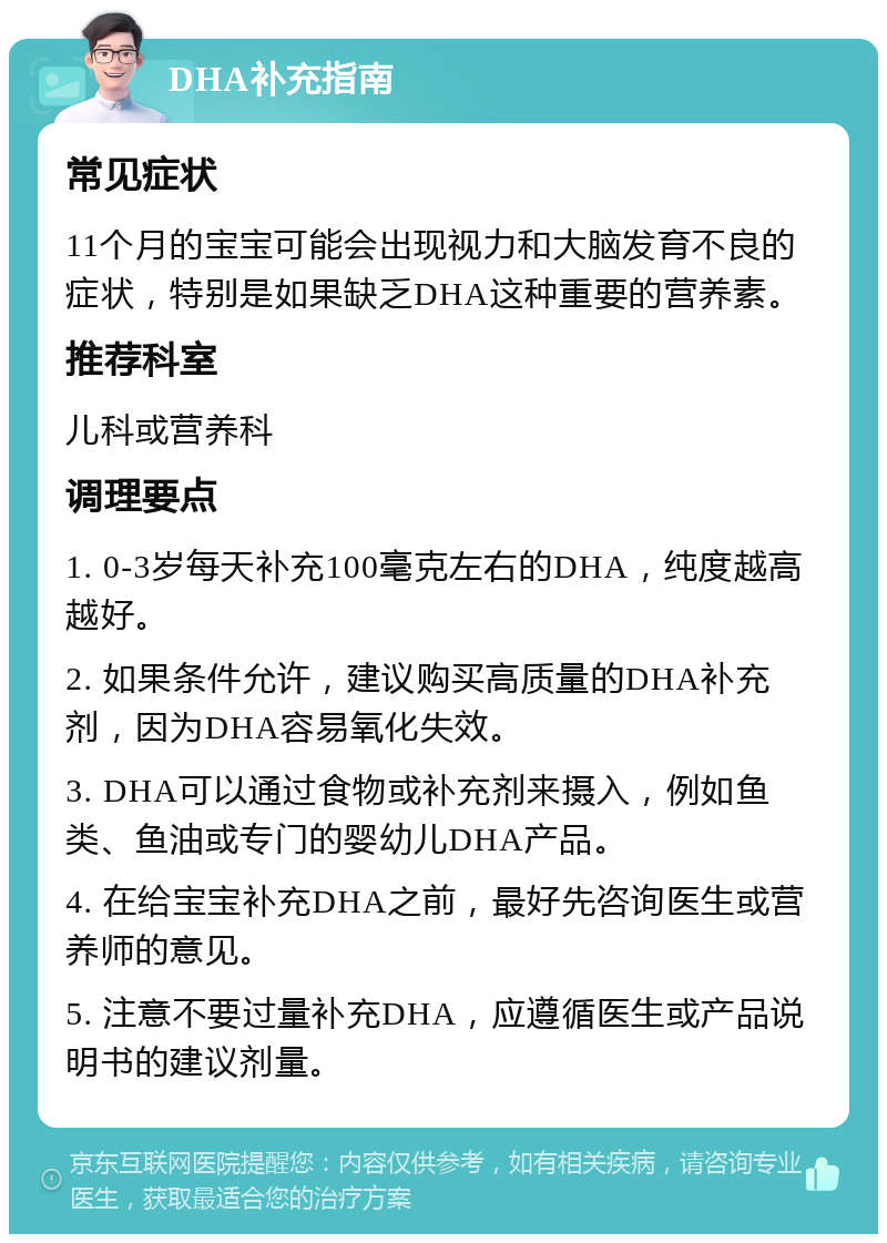 DHA补充指南 常见症状 11个月的宝宝可能会出现视力和大脑发育不良的症状，特别是如果缺乏DHA这种重要的营养素。 推荐科室 儿科或营养科 调理要点 1. 0-3岁每天补充100毫克左右的DHA，纯度越高越好。 2. 如果条件允许，建议购买高质量的DHA补充剂，因为DHA容易氧化失效。 3. DHA可以通过食物或补充剂来摄入，例如鱼类、鱼油或专门的婴幼儿DHA产品。 4. 在给宝宝补充DHA之前，最好先咨询医生或营养师的意见。 5. 注意不要过量补充DHA，应遵循医生或产品说明书的建议剂量。