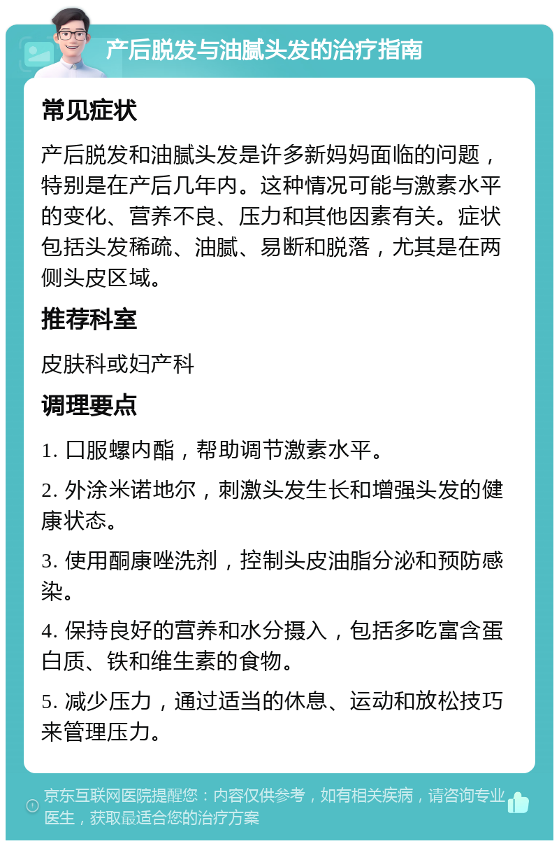 产后脱发与油腻头发的治疗指南 常见症状 产后脱发和油腻头发是许多新妈妈面临的问题，特别是在产后几年内。这种情况可能与激素水平的变化、营养不良、压力和其他因素有关。症状包括头发稀疏、油腻、易断和脱落，尤其是在两侧头皮区域。 推荐科室 皮肤科或妇产科 调理要点 1. 口服螺内酯，帮助调节激素水平。 2. 外涂米诺地尔，刺激头发生长和增强头发的健康状态。 3. 使用酮康唑洗剂，控制头皮油脂分泌和预防感染。 4. 保持良好的营养和水分摄入，包括多吃富含蛋白质、铁和维生素的食物。 5. 减少压力，通过适当的休息、运动和放松技巧来管理压力。