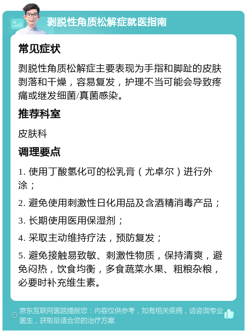 剥脱性角质松解症就医指南 常见症状 剥脱性角质松解症主要表现为手指和脚趾的皮肤剥落和干燥，容易复发，护理不当可能会导致疼痛或继发细菌/真菌感染。 推荐科室 皮肤科 调理要点 1. 使用丁酸氢化可的松乳膏（尤卓尔）进行外涂； 2. 避免使用刺激性日化用品及含酒精消毒产品； 3. 长期使用医用保湿剂； 4. 采取主动维持疗法，预防复发； 5. 避免接触易致敏、刺激性物质，保持清爽，避免闷热，饮食均衡，多食蔬菜水果、粗粮杂粮，必要时补充维生素。